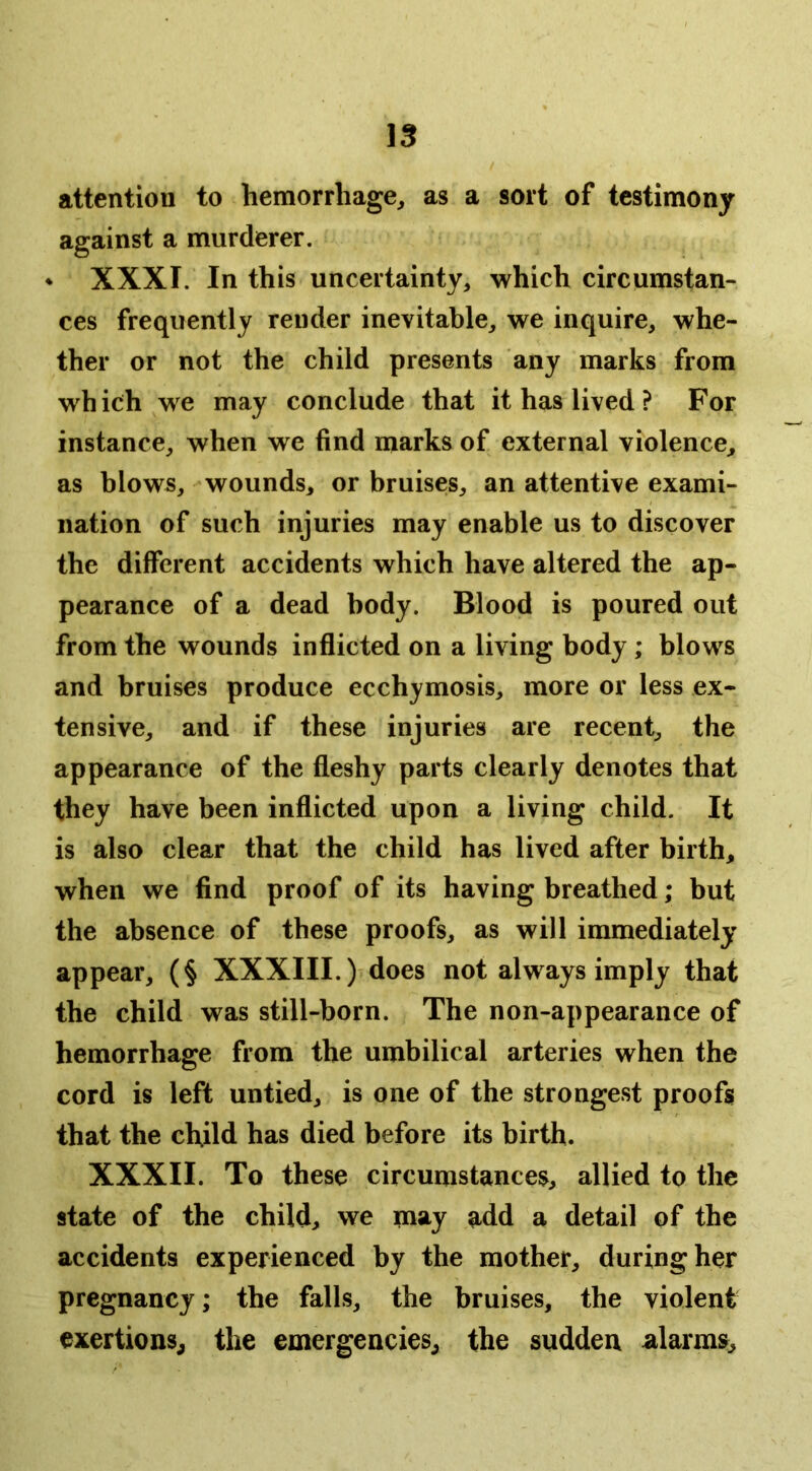 attention to hemorrhage^ as a sort of testimony against a murderer. ♦ XXXI. In this uncertainty, which circumstan- ces frequently render inevitable, we inquire, whe- ther or not the child presents any marks from wh ich we may conclude that it has lived ? For instance, when we find marks of external violence, as blows, wounds, or bruises, an attentive exami- nation of such injuries may enable us to discover the different accidents which have altered the ap- pearance of a dead body. Blood is poured out from the wounds inflicted on a living body ; blows and bruises produce ecchymosis, more or less ex- tensive, and if these injuries are recent, the appearance of the fleshy parts clearly denotes that they have been inflicted upon a living child. It is also clear that the child has lived after birth, when we find proof of its having breathed; but the absence of these proofs, as will immediately appear, (§ XXXIII.) does not always imply that the child was still-born. The non-appearance of hemorrhage from the umbilical arteries when the cord is left untied, is one of the strongest proofs that the child has died before its birth. XXXII. To these circumstances, allied to the state of the child, we may add a detail of the accidents experienced by the mother, during her pregnancy; the falls, the bruises, the violent exertions^ the emergencies, the sudden alarms.