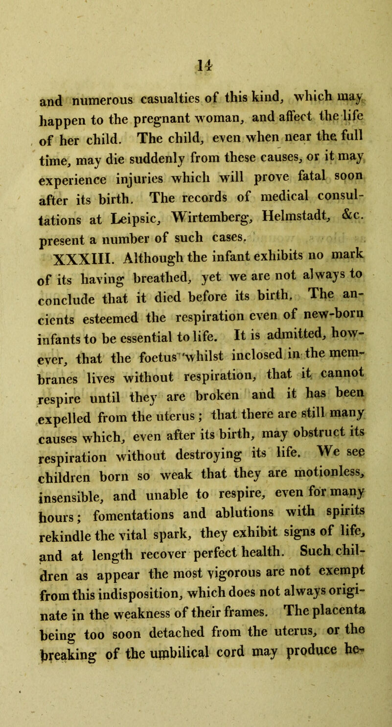 and numerous casualties of this kind, which maj; happen to the pregnant woman, and affect the life of her child. The child, even when near the full time, may die suddenly from these causes, or it may experience injuries which will prove fatal soon after its birth. The records of medical consul- tations at Leipsic, Wirtemberg, Helmstadt, &c. present a number of such cases. XXXIII. Although the Infant exhibits no mark of its having breathed, yet we are not always to conclude that it died before its birth. The an- cients esteemed the respiration even of new-born infants to be essential to life. It is admitted, how- eyer, that the foetus'whilst inclosed in the mem- branes lives without respiration, that it cannot respire until they are broken and it has been 'expelled from the uterus; that there are still many causes which, even after its birth, may obstruct its respiration without destroying its life. We see children born so weak that they are motionless, insensible, and unable to respire, even for many hours; fomentations and ablutions with spirits rekindle the vital spark, they exhibit signs of life, and at length recover perfect health. Such chil- dren as appear the most vigorous are not exempt from this indisposition, which does not always origi- nate in the weakness of their frames. The placenta being too soon detached from the uterus, or the breaking of the umbilical cord may produce he-