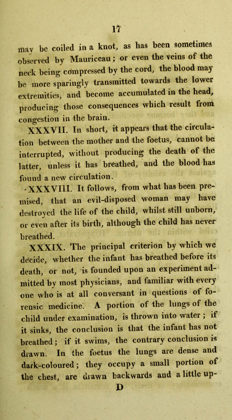 may be coiled in a knot, as has been sometimes observed by Mauriceau; or even the veins of the neck being edmpressed by the cord, the blood may be more sparingly transmitted towards the lower extremities, and become accumulated in the head, producing those consequences which result from congestion in the brain* XXXVII. In short, it appears that the circula- tion between the mother and the foetus, cannot be interrupted, without producing the death of the latter, unless it has breathed, and the blood has found a new circulation. • XXXVIll. It follows, from what has been pre- mised, that an evil-disposed woman may have destroyed the life of the child, whilst still unborn, or even after its birth, although the child has never breathed. XXXIX. The principal criterion by which we decide, whether the infant has breathed before its death, or not, is founded upon an experiment ad- mitted by most physicians, and familiar with every one who is at all conversant in questions of fo- rensic medicine. A portion of the lungs of the child under examination, is thrown into water ; if it sinks, the conclusion is that the infant has not breathed; if it swims, the contrary conclusion is drawn. In the foetus the lungs are dense and dark-coloured; they occupy a small portion of the chest, are drawn backwards and a little up- D