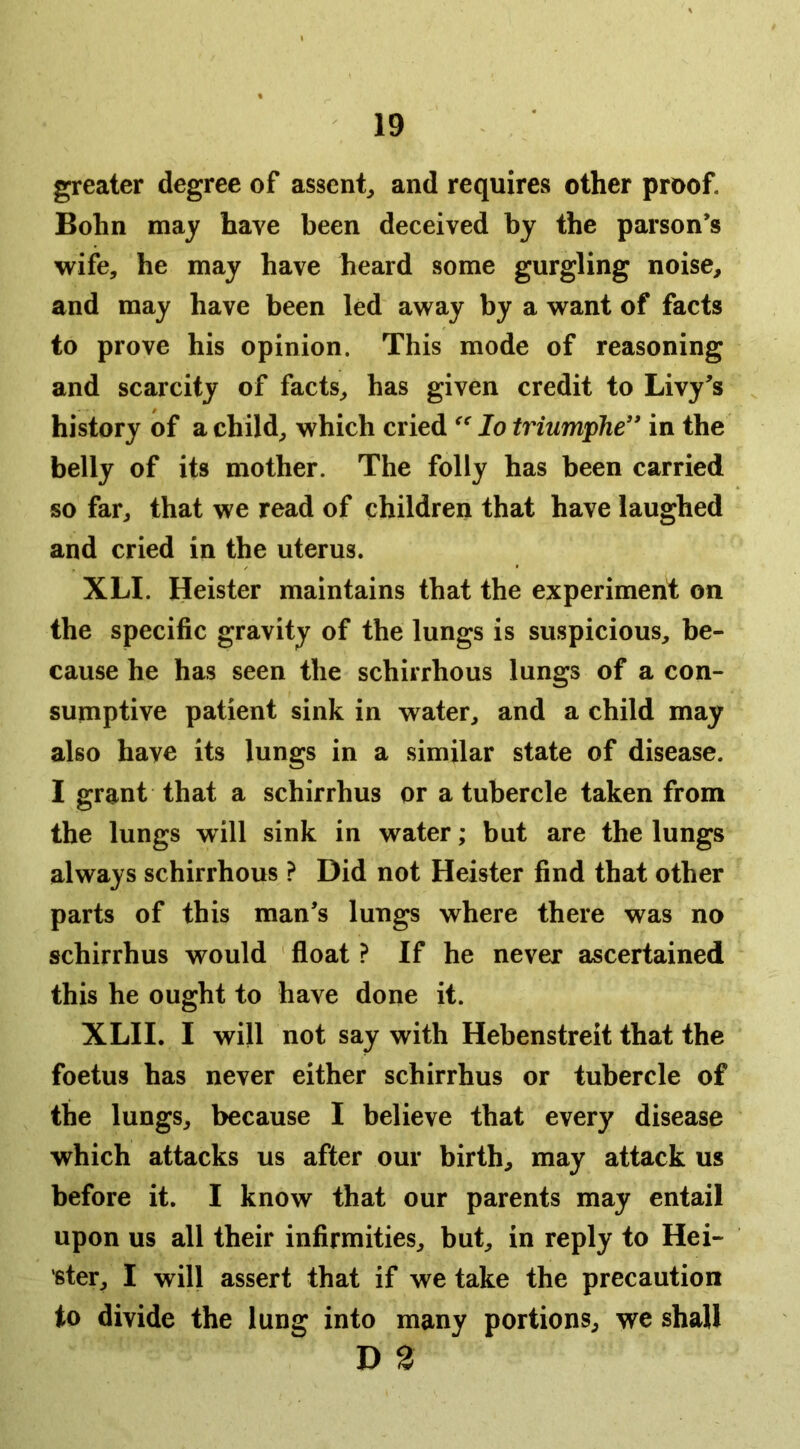 greater degree of assent^ and requires other proof. Bohn may have been deceived by the parson’s wife, he may have heard some gurgling noise, and may have been led away by a want of facts to prove his opinion. This mode of reasoning and scarcity of facts, has given credit to Livy’s history of a child, which cried lo triumphe” in the belly of its mother. The folly has been carried so far, that we read of children that have laughed and cried in the uterus. XLI. Heister maintains that the experiment on the specific gravity of the lungs is suspicious, be- cause he has seen the schirrhous lungs of a con- sumptive patient sink in water, and a child may also have its lungs in a similar state of disease. I grant that a schirrhus or a tubercle taken from the lungs will sink in water; but are the lungs always schirrhous ? Did not Heister find that other parts of this man’s lungs where there was no schirrhus would float ? If he never ascertained this he ought to have done it. XLII. I will not say with Hebenstreit that the foetus has never either schirrhus or tubercle of the lungs, because I believe that every disease which attacks us after our birth, may attack us before it. I know that our parents may entail upon us all their infirmities, but, in reply to Kei- ster, I will assert that if we take the precaution to divide the lung into many portions, we shall D 2