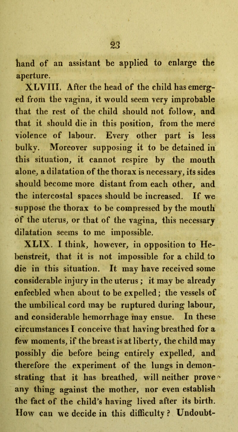 hand of an assistant be applied to enlarge the aperture. XLVIII» After the head of the child has emerg- ed from the vagina^ it would seem very improbable that the rest of the child should not folloW;, and that it should die in this position, from the mere violence of labour. Every other part is less bulky. Moreover supposing it to be detained in this situation, it cannot respire by the mouth alone, a dilatation of the thorax is necessary, its sides should become more distant from each other, and the intercostal spaces should be increased. If we suppose the thorax to be compressed by the mouth of the uterus, or that of the vagina, this necessary dilatation seems to me impossible. XLIX. I think, however, in opposition to He- beiistreit, that it is not impossible for a child to die in this situation. It may have received some considerable injury in the uterus ; it may be already enfeebled when about to be expelled; the vessels of the umbilical cord may be ruptured during labour, and considerable hemorrhage may ensue. In these circumstances I conceive that having breathed for a few moments, if the breast is at liberty, the child may possibly die before being entirely expelled, and therefore the experiment of the lungs in demon- strating that it has breathed, will neither prove  any thing against the mother, nor even establish the fact of the child’s having lived after its birth. How can we decide in this difficulty ? Undoubt-