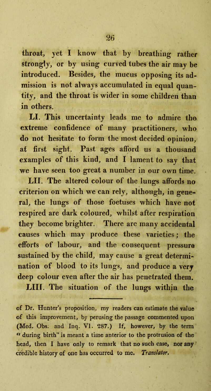 throat yet I know that by breathing rather Strongly, or by using curved tubes the air may be introduced. Besides, the mucus opposing its ad* mission is not always accumulated in equal quan- tity, and the throat is wider in some children than in others. LI. This uncertainty leads me to admire tho extreme confidence of many practitioners, who do not hesitate to form the most decided opinion, at first sight. Past ages afford us a thousand examples of this kind, and I lament to say that we have seen too great a number in our own time. LIL The altered colour of the lungs affords no criterion on which we can rely, although, in gene- ral, the lungs of those foetuses which have not respired are dark coloured, whilst after respiration they become brighter. There are many accidental causes which may produce these varieties; the efforts of labour, and the consequent pressure sustained by the child, may cause a great determi- nation of blood to its lungs, and produce a very deep colour even after the air has penetrated them. LIII. The situation of the lungs within the of Dr. Hunter’s proposition, my readers can estimate the value of this improvement, by perusing the passage commented upon (Med. Obs; and Inq. VI. 287.) If, however, by the term during birth” is meant a time anterior to the protrusion of the head, then I have only to remark that no such case, nor any credible history of one has occurred to me. Translator,