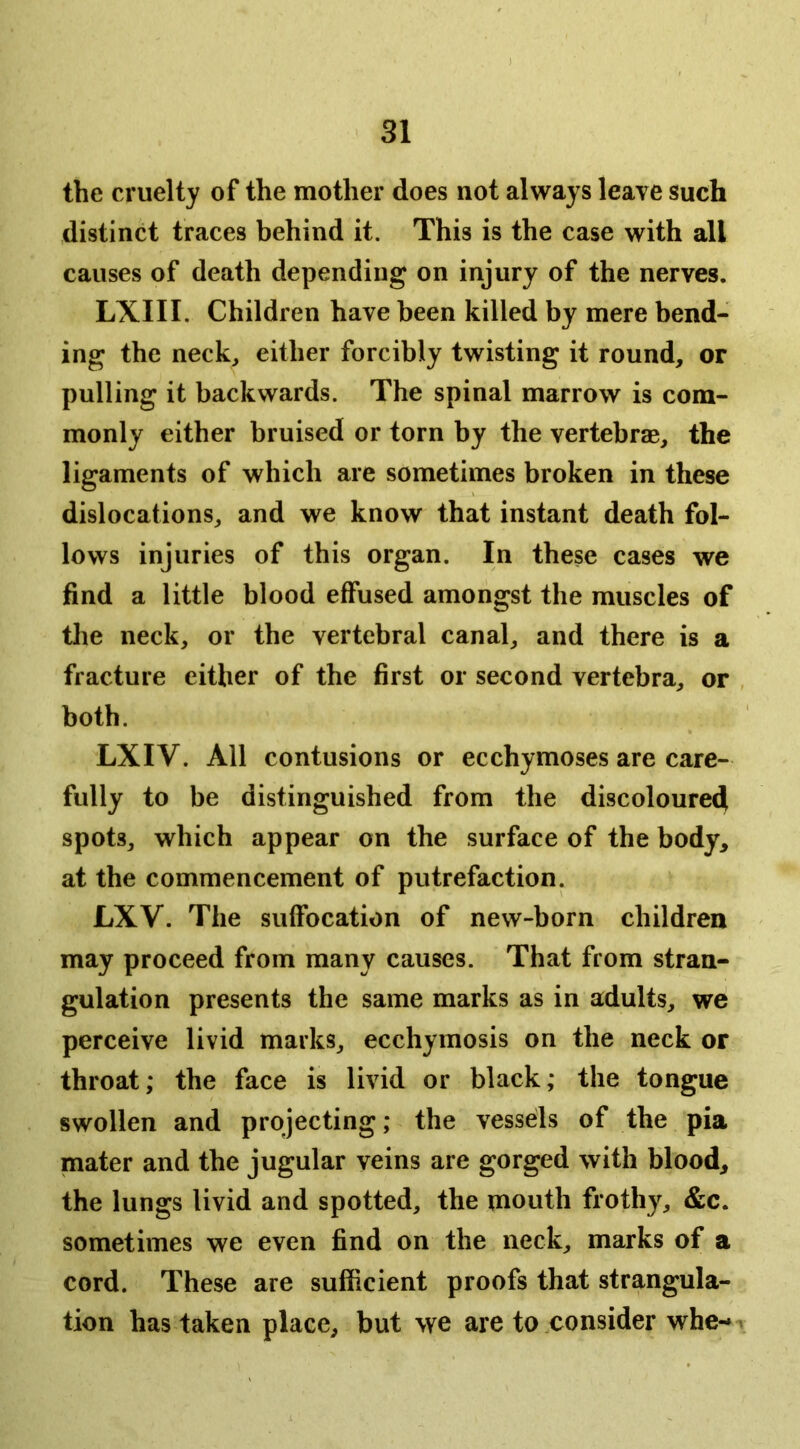 the cruelty of the mother does not always leave such distinct traces behind it. This is the case with all causes of death depending on injury of the nerves. LXIII. Children have been killed by mere bend- ing the neck, either forcibly twisting it round, or pulling it backwards. The spinal marrow is com- monly either bruised or torn by the vertebrae, the ligaments of which are sometimes broken in these dislocations, and we know that instant death fol- lows injuries of this organ. In these cases we find a little blood effused amongst the muscles of the neck, or the vertebral canal, and there is a fracture either of the first or second vertebra, or , both. LXIV. All contusions or ecchymoses are care- fully to be distinguished from the discoloured spots, which appear on the surface of the body, at the commencement of putrefaction. LXV. The suffocation of new-born children may proceed from many causes. That from stran- gulation presents the same marks as in adults, we perceive livid marks, ecchymosis on the neck or throat; the face is livid or black; the tongue swollen and projecting; the vessds of the pia mater and the jugular veins are gorged with blood, the lungs livid and spotted, the mouth frothy, &c. sometimes we even find on the neck, marks of a cord. These are sufficient proofs that strangula- tion has taken place, but we are to consider whe--