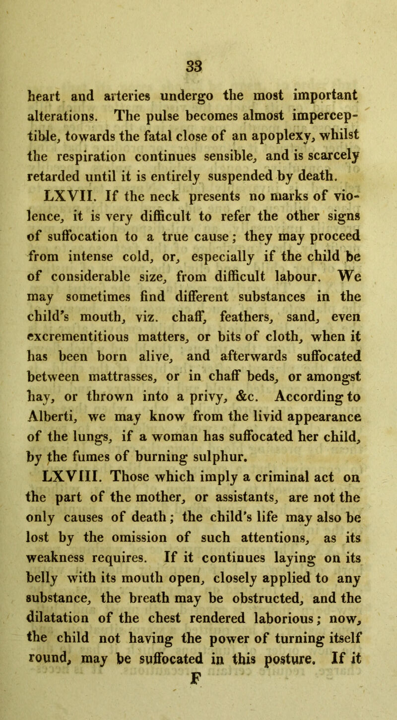 heart and arteries undergo the most important alterations. The pulse becomes almost impercep- tible, towards the fatal close of an apoplexy, whilst the respiration continues sensible, and is scarcely retarded until it is entirely suspended by death. LXVII. If the neck presents no marks of vio- lence, it is very difficult to refer the other signs of suffocation to a true cause; they may proceed from intense cold, or, especially if the child be of considerable size, from difficult labour. We may sometimes find different substances in the child’s mouth, viz. chaff, feathers, sand, even excrementitious matters, or bits of cloth, when it has been born alive, and afterwards suffocated between mattrasses, or in chaff beds, or amongst hay, or thrown into a privy, &c. According to Alberti, we may know from the livid appearance of the lungs, if a woman has suffocated her child, by ^he fumes of burning sulphur, LXVIII. Those which imply a criminal act on the part of the mother, or assistants, are not the only causes of death; the child's life may also be lost by the omission of such attentions, as its weakness requires. If it continues laying on its belly with its mouth open, closely applied to any substance, the breath may be obstructed, and the dilatation of the chest rendered laborious; now, the child not having the power of turning itself round, may be suffocated in this posture. If it F