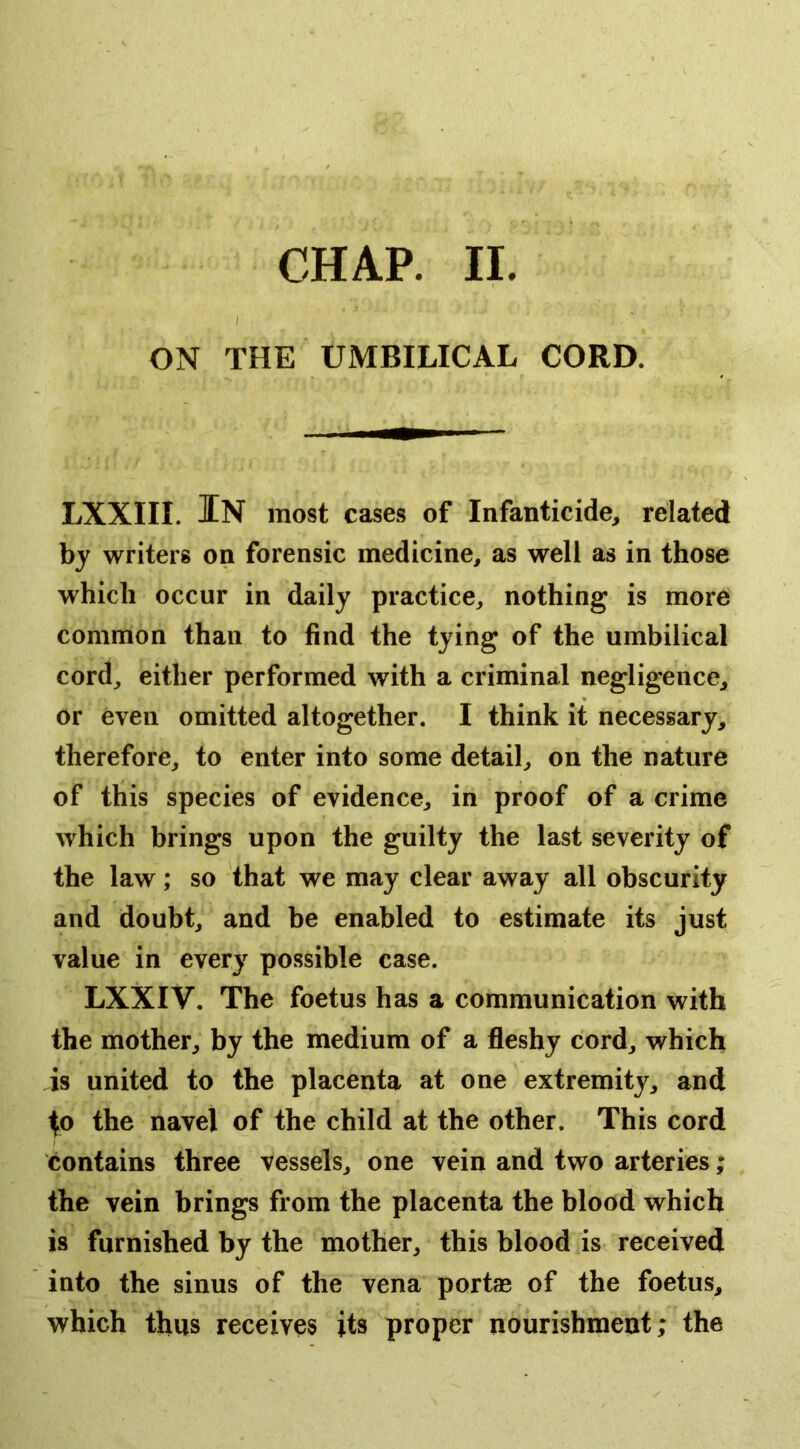 CHAP. II. ON THE UMBILICAL CORD. LXXIII. In most cases of Infanticide, related by writers on forensic medicine, as well as in those which occur in daily practice, nothing is more common than to find the tying of the umbilical cord, either performed with a criminal negligence, or even omitted altogether. I think it necessary, therefore, to enter into some detail, on the nature of this species of evidence, in proof of a crime which brings upon the guilty the last severity of the law; so that we may clear away all obscurity and doubt, and be enabled to estimate its just value in every possible case. LXXIV, The foetus has a communication with the mother, by the medium of a fleshy cord, which is united to the placenta at one extremity, and ^o the navel of the child at the other. This cord contains three vessels, one vein and two arteries; the vein brings from the placenta the blood which is furnished by the mother, this blood is received into the sinus of the vena port® of the foetus, which thus receives its proper nourishment; the