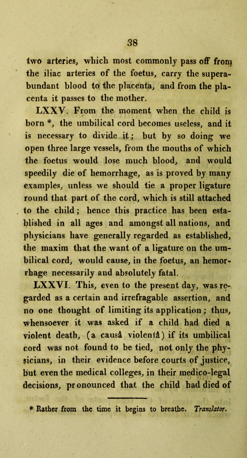 two arteries^ which most commonly pass off from the iliac arteries of the foetus, carry the supera- bundant blood to the placenta, and from the pla- centa it passes to the mother. LXXV. From the moment when the child is born the umbilical cord becomes useless, and it is necessary to divide it; but by so doing we open three large vessels, from the mouths of which the foetus would lose much blood, and would speedily die of hemorrhage, as is proved by many examples, unless we should tie a proper ligature round that part of the cord, which is still attached to the child; hence this practice has been esta- blished in all ages and amongst all nations, and physicians have generally regarded as established, the maxim that the want of a ligature on the um- bilical cord, would cause, in the foetus, an hemor- rhage necessarily and absolutely fatal. LXXVI. This, even to the present day, was re-, garded as a certain and irrefragable assertion, and no one thought of limiting its application; thus, whensoever it was asked if a child had died a violent death, (a causi violentd) if its umbilical cord was not found to be tied, not only the phy- sicians, in their evidence before courts of justice, but even the medical colleges, in their medico-legal decisions, pr onounced that the child had died of * Rather from the time it begins to breathe. Tramlatdr*