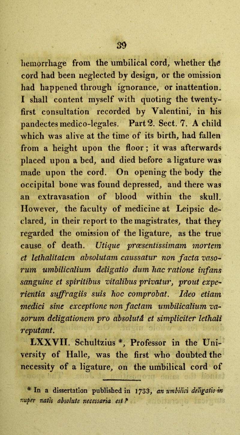 liemorrhage from the umbilical cord, whether th^ cord had been neglected by design, or the omission had happened through ignorance, or inattention. I shall content myself with quoting the twenty- first consultation recorded by Valentini, in his pandectes medico-legales. Part 2. Sect. 7. A child which was alive at the time of its birth, had fallen from a height upon the floor; it was afterwards placed upon a bed, and died before a ligature was made upon the cord. On opening the body the occipital bone was found depressed, and there was an extravasation of blood within the skull. However, the faculty of medicine at Leipsic de- clared, in their report to the magistrates, that they regarded the omission of the ligature, as the true cause of death. Utique prcesentissimam mortem et lethalitatem dbsolutam caussatur non facta vaso^ rum umhilicalium deligatio dum liac ratione infans sanguine et spiritibus vitalibus privatur, prout expe^ rientia suffragiis suis hoc comprobat. Ideo etiam medici sine exceptione non factam umbilicalium va- sorum deligationem pro absolutd et simpliciter lethali reputant, LXXVII. Schultzius *, Professor in the Uni- versity of Halle, was the first who doubted the necessity of a ligature, on the umbilical cord of * In a dissertation published in 1733, an‘umhllm deVigath w nuper noth aholute necessaria est?