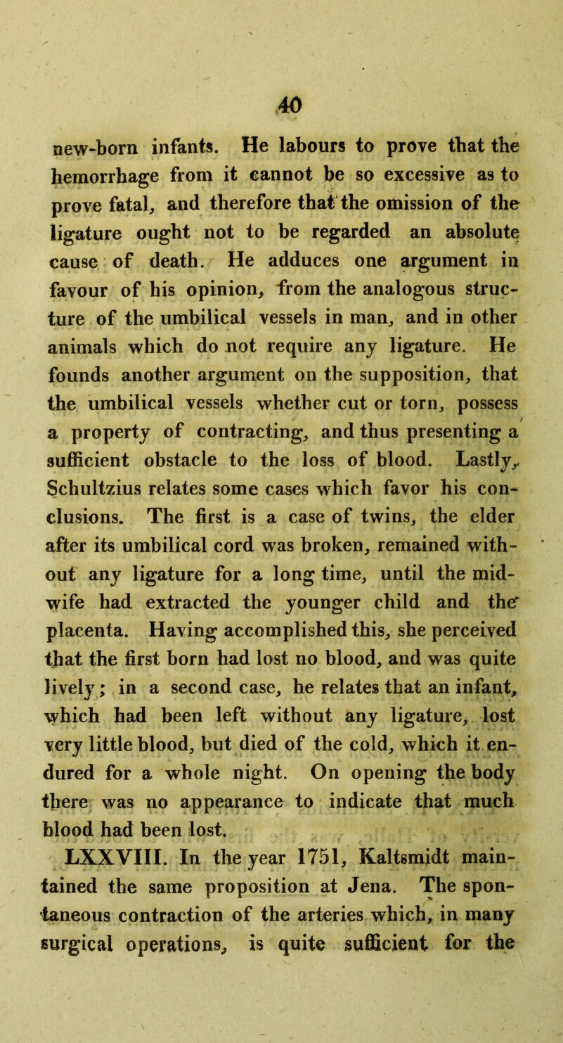 new-born infants. He labours to prove that the hemorrhage from it cannot be so excessive as to prove fatal, and therefore that the omission of the ligature ought not to be regarded an absolute cause of death. He adduces one argument in favour of his opinion, from the analogous struc- ture of the umbilical vessels in man, and in other animals which do not require any ligature. He founds another argument on the supposition, that the umbilical vessels whether cut or torn, possess a property of contracting, and thus presenting a sufficient obstacle to the loss of blood. Lastly,. Schultzius relates some cases which favor his con- clusions. The first is a case of twins, the elder after its umbilical cord was broken, remained with- out any ligature for a long time, until the mid- wife had extracted the younger child and the placenta. Having accomplished this, she perceived that the first born had lost no blood, and was quite lively; in a second case, he relates that an infant, which had been left without any ligature, lost very little blood, but died of the cold, which it en- dured for a whole night. On opening the body there was no appearance to indicate that much blood had been lost. LXXVIII. In the year 1751, Kaltsmidt main- tained the same proposition at Jena. The spon- taneous contraction of the arteries which, in many surgical operations, is quite sufficient for the