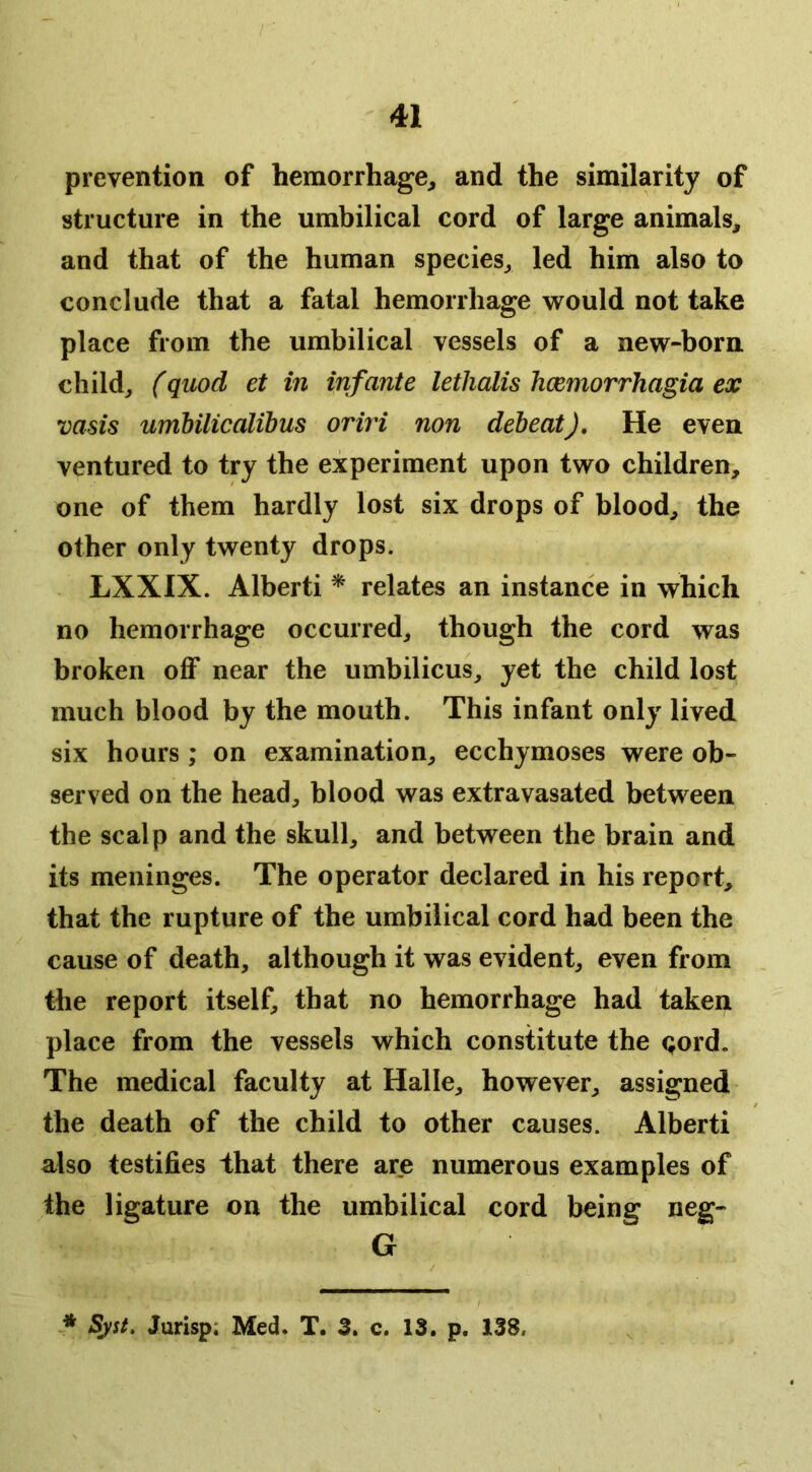 prevention of hemorrhage^ and the similarity of structure in the umbilical cord of large animals^ and that of the human species^ led him also to conclude that a fatal hemorrhage would not take place from the umbilical vessels of a new-born child^ (quod et in infante lethalis hcemorrhagia ex vasis umbilicalibus oriri non debeat). He even ventured to try the experiment upon two children, one of them hardly lost six drops of blood, the other only twenty drops. LXXIX. Alberti ^ relates an instance in which no hemorrhage occurred, though the cord was broken off near the umbilicus, yet the child lost much blood by the mouth. This infant only lived six hours; on examination, ecchymoses were ob- served on the head, blood was extravasated between the scalp and the skull, and between the brain and its meninges. The operator declared in his report, that the rupture of the umbilical cord had been the cause of death, although it was evident, even from , the report itself, that no hemorrhage had taken place from the vessels which constitute the <;ord. The medical faculty at Halle, however, assigned the death of the child to other causes. Alberti also testifies that there are numerous examples of the ligature on the umbilical cord being neg- G * Syst, Jurisp; Med. T. 3. c. 13. p. 138.