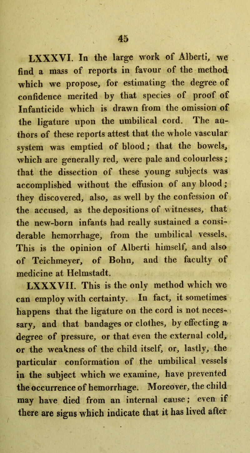 LXXXVI. In the large work of Alberti, we find a mass of reports in favour of the method which we propose, for estimating the degree of confidence merited by that species of proof of Infanticide which is drawn from the omission of the ligature upon the umbilical cord. The au- thors of these reports attest that the whole vascular system was emptied of blood; that the bowels, which are generally red, were pale and colourless; that the dissection of these young subjects was accomplished without the effusion of any blood; they discovered, also, as well by the confession of the accused, as the depositions of witnesses, that the new-born infants had really sustained a consi- derable hemorrhage, from the umbilical vessels. This is the opinion of Alberti himself, and also of Teichmeyer, of Bohn, and the faculty of medicine at Helmstadt. LXXXVII. This is the only method which we can employ with certainty. In fact, it sometimes happens that the ligature on the cord is not neces- sary, and that bandages or clothes, by effecting degree of pressure, or that even the external cold, or the weakness of the child itself, or, lastly, the particular conformation of the umbilical vessels in the subject which we examine, have prevented the occurrence of hemorrhage. Moreover, the child may have died from an internal cause; even if there are signs which indicate that it has lived after