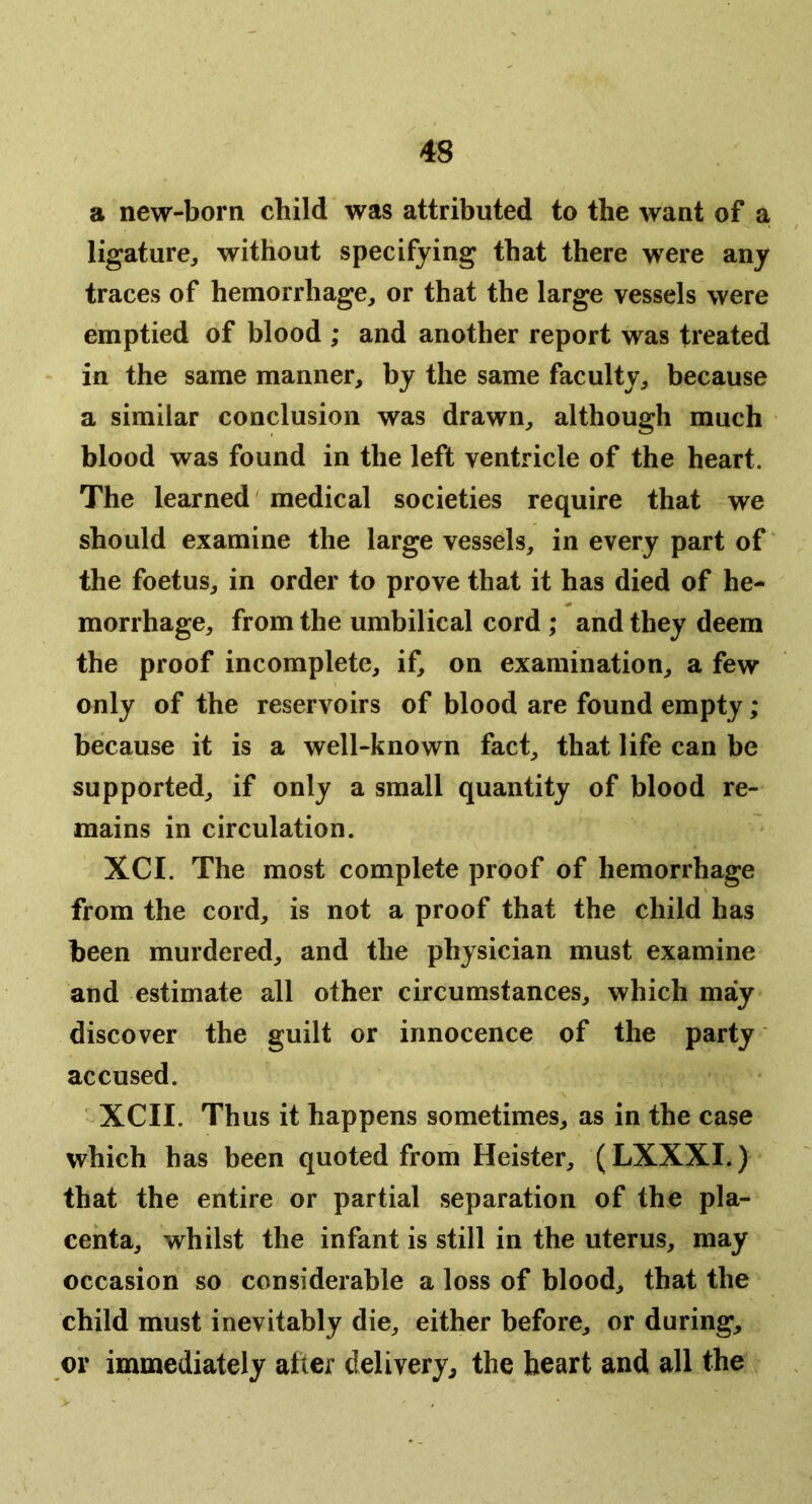 a new-born child was attributed to the want of a ligature, without specifying that there were any traces of hemorrhage, or that the large vessels were emptied of blood ; and another report was treated in the same manner, by the same faculty, because a similar conclusion was drawn, although much blood was found in the left ventricle of the heart. The learned medical societies require that we should examine the large vessels, in every part of the foetus, in order to prove that it has died of he- morrhage, from the umbilical cord ; and they deem the proof incomplete, if, on examination, a few only of the reservoirs of blood are found empty; because it is a well-known fact, that life can be supported, if only a small quantity of blood re- mains in circulation. XCI. The most complete proof of hemorrhage from the cord, is not a proof that the child has been murdered, and the physician must examine and estimate all other circumstances, which may discover the guilt or innocence of the party accused. XCII. Thus it happens sometimes, as in the case which has been quoted from Heister, (LXXXI.) that the entire or partial separation of the pla- centa, whilst the infant is still in the uterus, may occasion so considerable a loss of blood, that the child must inevitably die, either before, or during, or immediately alter delivery, the heart and all the