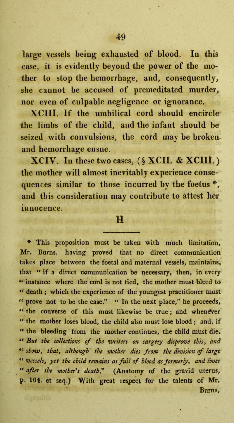 large vessels being exhausted of blood. In this case^ it is evidently beyond the power of the mo- ther to stop the hemorrhage, and, consequently, she cannot be accused of premeditated murder, nor even of culpable negligence or ignorance. XCIII. If the umbilical cord should encircle the limbs of the child, and the infant should be seized with convulsions, the cord may be brokeu and hemorrhage ensue. XCIV. In these two cases, (§ XCII. & XCIll. ) the mother will almost inevitably experience conse- quences similar to those incurred by the foetus and this consideration may contribute to attest her innocence. H * This proposition must be taken with much limitation, Mr. Burns, having proved that no direct communication takes place between the foetal and maternal vessels, maintains, that “ if a direct communication be necessary, then, in every instance where the cord is not tied, the mother must bleed to death j which the experience of the youngest practitioner must prove not to be the case.” In the next place,” he proceeds, the converse of this must likewise be true; and whendVer the mother loses blood, the child also must lose blood j and, if the bleeding from the mother continues, the child mUst die. ** But the coUectwm of the ^writers on surgery disprove this, and sboWf that, dllbongb' the rUotber dies from the division of large. ** vessels i yet tbe child remains as full of blood as formerly j and lives ** after tbe motbefs deatbl* ** (Anatomy of the gravid uterus, p- 164. et seq.) With great respect for the talents of Mr. Burns,