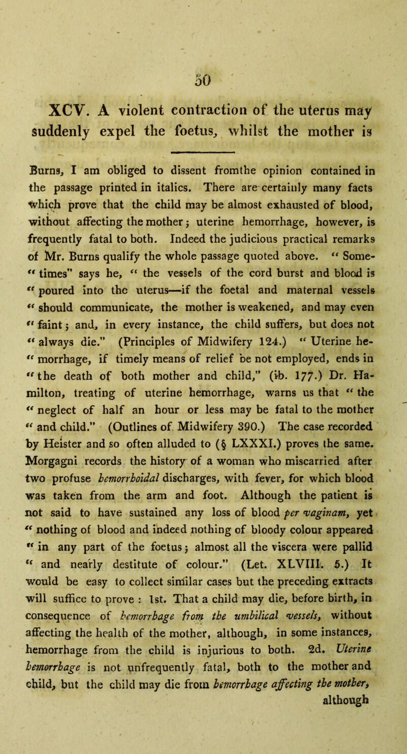 XCV. A violent contraction of the uterus may suddenly expel the foetus^ whilst the mother is Burng, I am obliged to dissent fromtbe opinion contained in the passage printed in italics. There are certainly many facts tvhich prove that the child may be almost exhausted of blood, without affecting the mother j uterine hemorrhage, however, is frequently fatal to both. Indeed the judicious practical remarks of Mr. Burns qualify the whole passage quoted above. Some- ** times” says he, the vessels of the cord burst and blood is poured Into the uterus—if the foetal and maternal vessels ** should communicate, the mother is weakened, and may even faint 5 and, in every instance, the child suffers, but does not “ always die.” (Principles of Midwifery 124.) Uterine he- morrhage, if timely means of relief be not employed, ends in '^the death of both mother and child,” (ib. 177*) milton, treating of uterine hemorrhage, warns us that the ** neglect of half an hour or less may be fatal to the mother ** and child.” (Outlines of Midwifery 390.) The case recorded by Heister and so often alluded to (§ LXXXI.) proves the same. Morgagni records the history of a woman who miscarried after two profuse hemorrhoidal discharges, with fever, for which blood was taken from the arm and foot. Although the patient is not said to have sustained any loss of blood per i;aginam, yet nothing of blood and indeed nothing of bloody colour appeared  in any part of the foetus j almost all the viscera were pallid and nearly destitute of colour.” (Let. XLVIII. 5.) It would be easy to collect similar cases but the preceding extracts will suffice to prove : 1st. That a child may die, before birth, in consequence of hemorrhage ftorn the umbilical vessels, without affecting the health of the mother, although, in some instances, hemorrhage from the child is injurious to both. 2d. Uterine hemorrhage is not unfrequently fatal, both to the mother and child, but the child may die from hemorrhage affecting the mother^ although