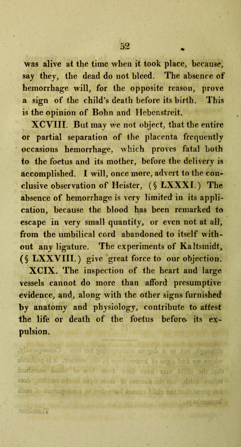 I 52 was alive at the time when it took place^ because, say they, the dead do not bleed. The absence of hemorrhage will, for the opposite reason, prove a sign of the child’s death before its birth. This is the opinion of Bohn and Hebenstreit. XCVIII. But may we not object, that the entire or partial separation of the placenta frequently occasions hemorrhage, which proves fatal both to the foetus and its mother, before the delivery is Accomplished. I will, once more, advert to the con- ' elusive observation of Heister, (§ LXXXI.) The absence of hemorrhage is very limited in its appli- cation, because the blood has been remarked to escape in very small quantity, or even not at all, from the umbilical cord abandoned to itself with- out any ligature. The experiments of Kaltsmidt, (§ LXXVIII.) give great force to our objection. XCIX. The inspection of the heart and large vessels cannot do more than afford presumptive evidence, and, along with the other signs furnished by anatomy and physiology, contribute to attest the life or death of the foetus before, its ex- pulsion.