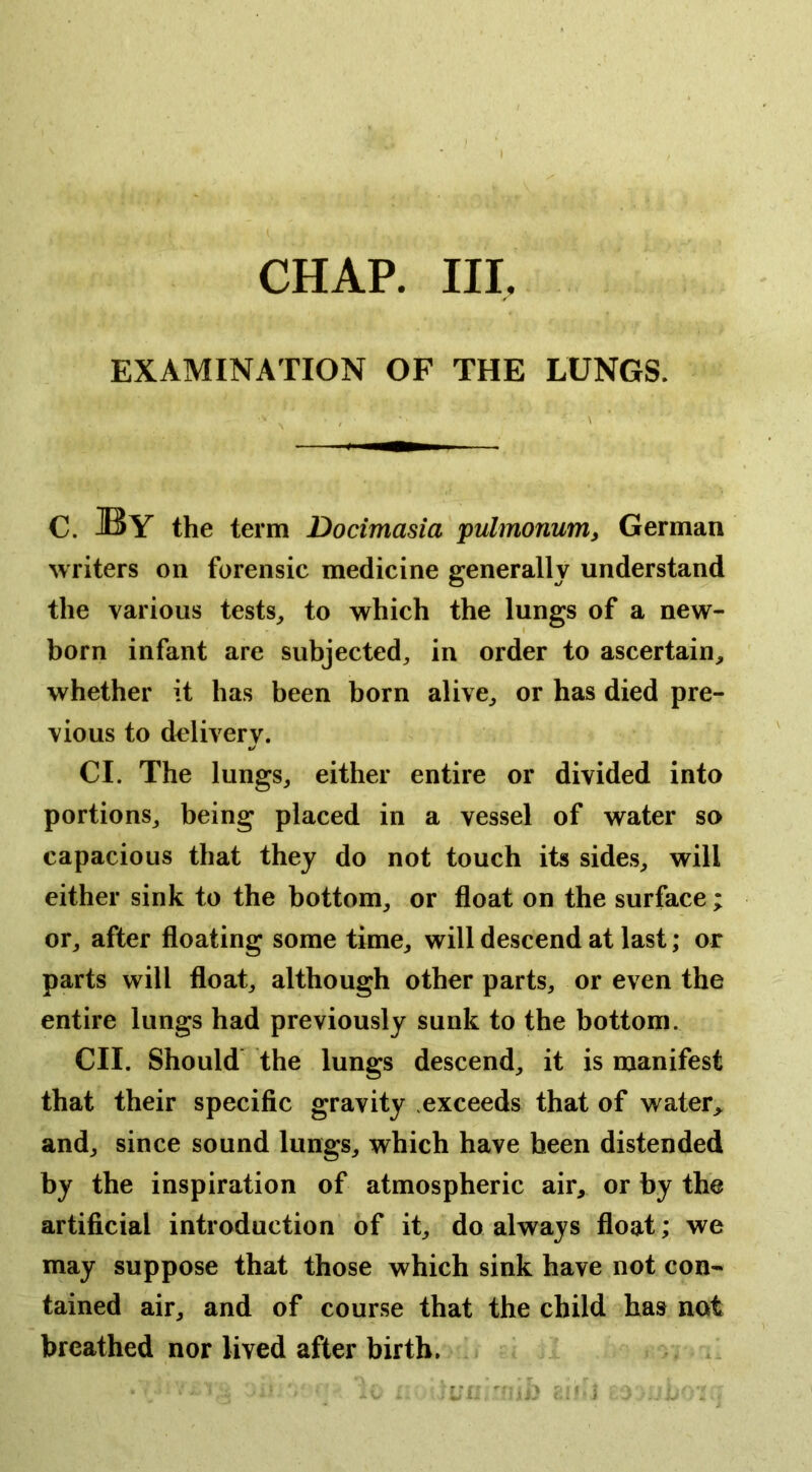 CHAP. in. EXAMINATION OF THE LUNGS. C. By the term Docimasia pulmonum^ German writers on forensic medicine generally understand the various tests, to which the lungs of a new- born infant are subjected, in order to ascertain, whether it has been born alive, or has died pre- vious to delivery. Cl. The lungs, either entire or divided into portions, being placed in a vessel of water so capacious that they do not touch its sides, will either sink to the bottom, or float on the surface ; or, after floating some time, will descend at last; or parts will float, although other parts, or even the entire lungs had previously sunk to the bottom. CII. Should the lungs descend, it is manifest that their specific gravity .exceeds that of water,^ and, since sound lungs, which have been distended by the inspiration of atmospheric air, or by the artificial introduction of it, do always float; we may suppose that those which sink have not con- tained air, and of course that the child has not breathed nor lived after birth.