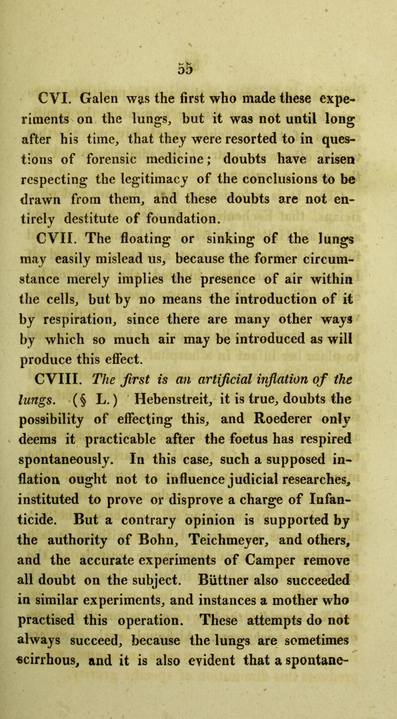 C VI. Galen wgis the first who made these expe- riments n on the lungs^ but it was not until long after his time, that they were resorted to in ques- tions of forensic medicine; doubts have arisen respecting the legitimacy of the conclusions to be drawn from them, and these doubts are not en- tirely destitute of foundation. evil. The floating or sinking of the lungs may easily mislead us, because the former circum- stance merely implies the presence of air within the cells, but by no means the introduction of it by respiration, since there are many other ways by which so much air may be introduced as will produce this effect. CVIII. The first is an artificial inflation of the lungs, (§ L.) Hebenstreit, it is true, doubts the possibility of effecting this, and Roederer only deems it practicable after the foetus has respired spontaneously. In this case, such a supposed in- flation ought not to influence judicial researches, instituted to prove or disprove a charge of Infan- ticide. But a contrary opinion is supported by the authority of Bohn, Teichmeyer, and others, and the accurate experiments of Camper remove all doubt on the subject. Biittner also succeeded in similar experiments, and instances a mother who practised this operation. These attempts do not always succeed, because the lungs are sometimes scirrhous, and it is also evident that a spontane-