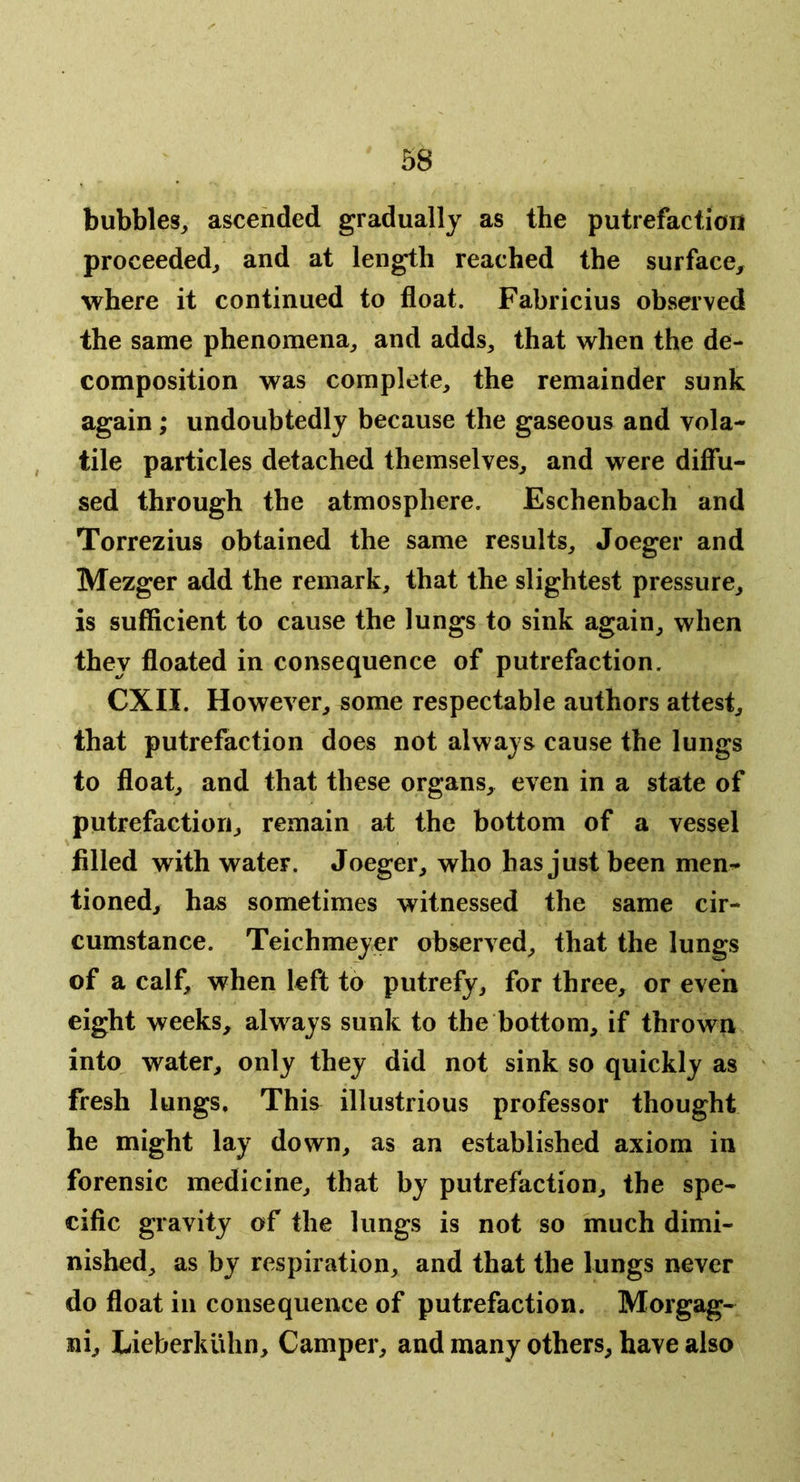 bubbles^ ascended gradually as the putrefaction proceeded^ and at length reached the surface^ where it continued to float. Fabricius observed the same phenomena, and adds, that when the de- composition was complete, the remainder sunk again; undoubtedly because the gaseous and vola- tile particles detached themselves, and were diffu- sed through the atmosphere. Eschenbach and Torrezius obtained the same results, Joeger and Mezger add the remark, that the slightest pressure, is sufficient to cause the lungs to sink again, when they floated in consequence of putrefaction. CXII. However, some respectable authors attest, that putrefaction does not always cause the lungs to float, and that these organs, even in a state of putrefaction, remain at the bottom of a vessel filled with water. Joeger, who has just been men- tioned, has sometimes witnessed the same cir- cumstance. Teichmeyer observed, that the lungs of a calf, when left to putrefy, for three, or even eight weeks, always sunk to the bottom, if thrown into water, only they did not sink so quickly as fresh lungs. This illustrious professor thought he might lay down, as an established axiom in forensic medicine, that by putrefaction, the spe- cific gravity of the lungs is not so much dimi- nished, as by respiration, and that the lungs never do float in consequence of putrefaction. Morgag- ni, Lieberkiihn, Camper, and many others, have also