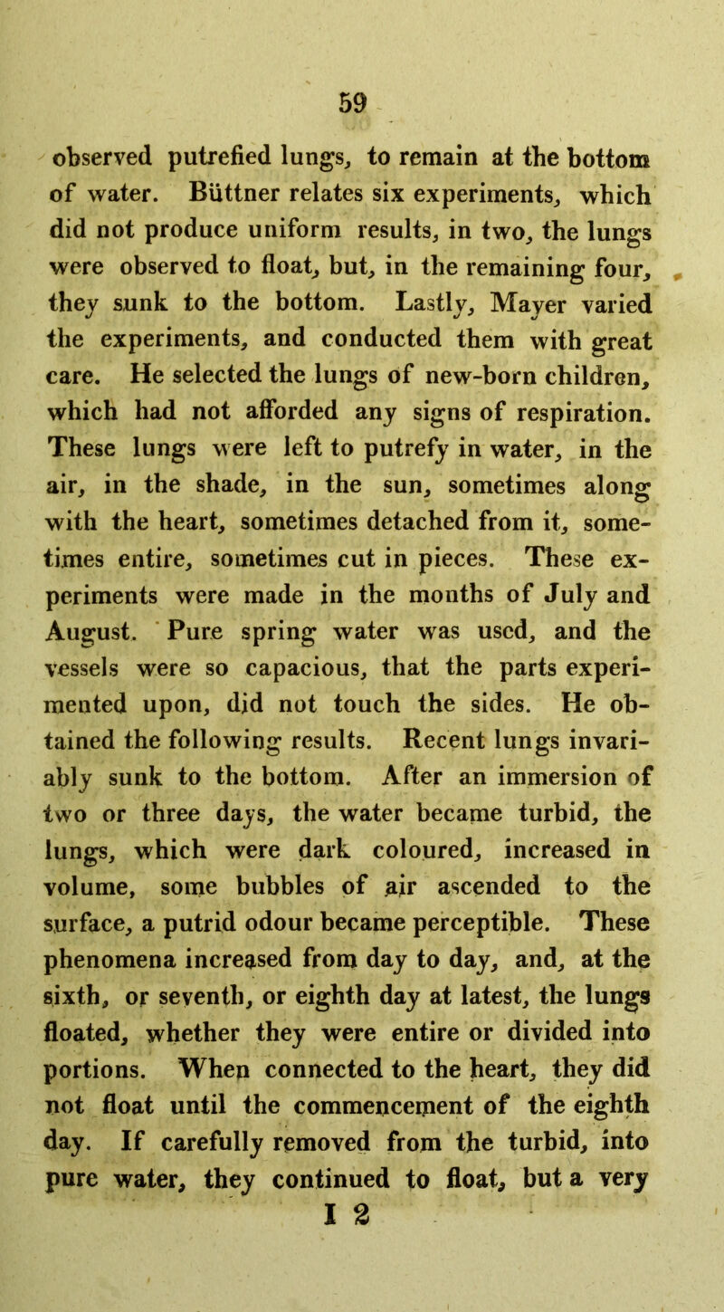 59^ observed putrefied lungs^ to remain at the bottom of water. Buttner relates six experiments^ which did not produce uniform results^ in two^ the lungs were observed to floaty but^ in the remaining four, , they sunk to the bottom. Lastly, Mayer varied the experiments, and conducted them with great care. He selected the lungs of new-born children, which had not afforded any signs of respiration. These lungs were left to putrefy in water, in the air, in the shade, in the sun, sometimes along with the heart, sometimes detached from it, some- times entire, sometimes cut in pieces. These ex- periments were made in the months of July and August. ■ Pure spring water was used, and the vessels were so capacious, that the parts experi- mented upon, did not touch the sides. He ob- tained the following results. Recent lungs invari- ably sunk to the bottom. After an immersion of two or three days, the water became turbid, the lungs, which were dark coloured, increased in volume, some bubbles of air ascended to the surface, a putrid odour became perceptible. These phenomena increased from day to day, and, at the siixth, or seventh, or eighth day at latest, the lungs floated, whether they were entire or divided into portions. When connected to the heart, they did not float until the commencement of the eighth day. If carefully removed from the turbid, into pure water, they continued to float, but a very 12