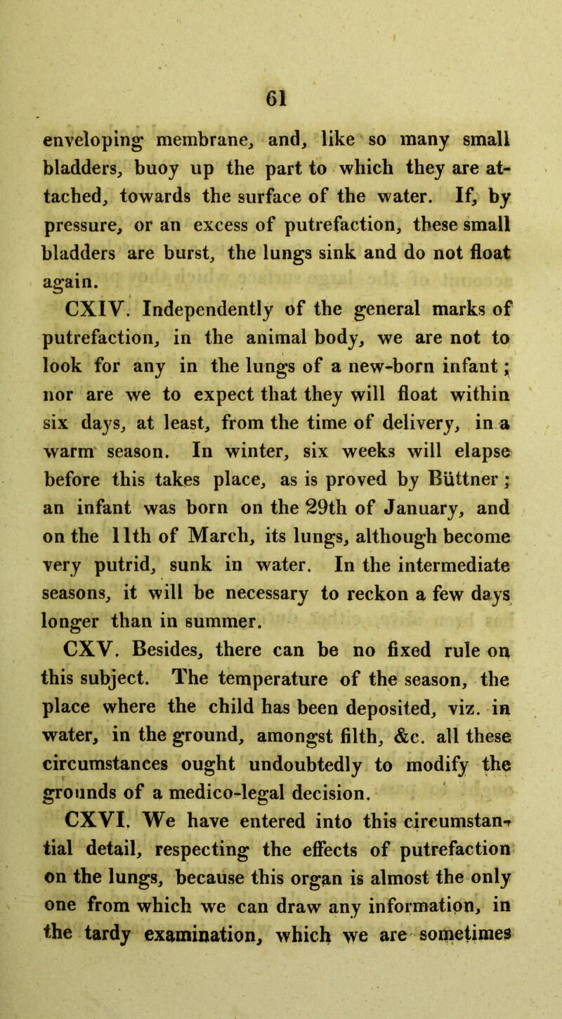 enveloping membrane^ and, like so many small bladders, buoy up the part to which they are at- tached, towards the surface of the water. If, by pressure, or an excess of putrefaction, these small bladders are burst, the lungs sink and diO not float again. CXIV. Independently of the general marks of putrefaction, in the animal body, we are not to look for any in the lungs of a new-born infant ;• nor are we to expect that they will float within six days, at least, from the time of delivery, in a warm season. In winter, six weeks will elapse before this takes place, as is proved by Biittner; an infant was born on the 29th of January, and on the 11th of March, its lungs, although become very putrid, sunk in water. In the intermediate seasons, it will be necessary to reckon a few days longer than in summer. CXV. Besides, there can be no fixed rule on this subject. The temperature of the season, the place where the child has been deposited, viz. in water, in the ground, amongst filth, &c. all these circumstances ought undoubtedly to modify the grounds of a medico-legal decision. CXVI, We have entered into this circumstan-? tial detail, respecting the eflfects of putrefaction on the lungs, because this organ is almost the only one from which we can draw any information, in the tardy examination, which v^e are sometimes