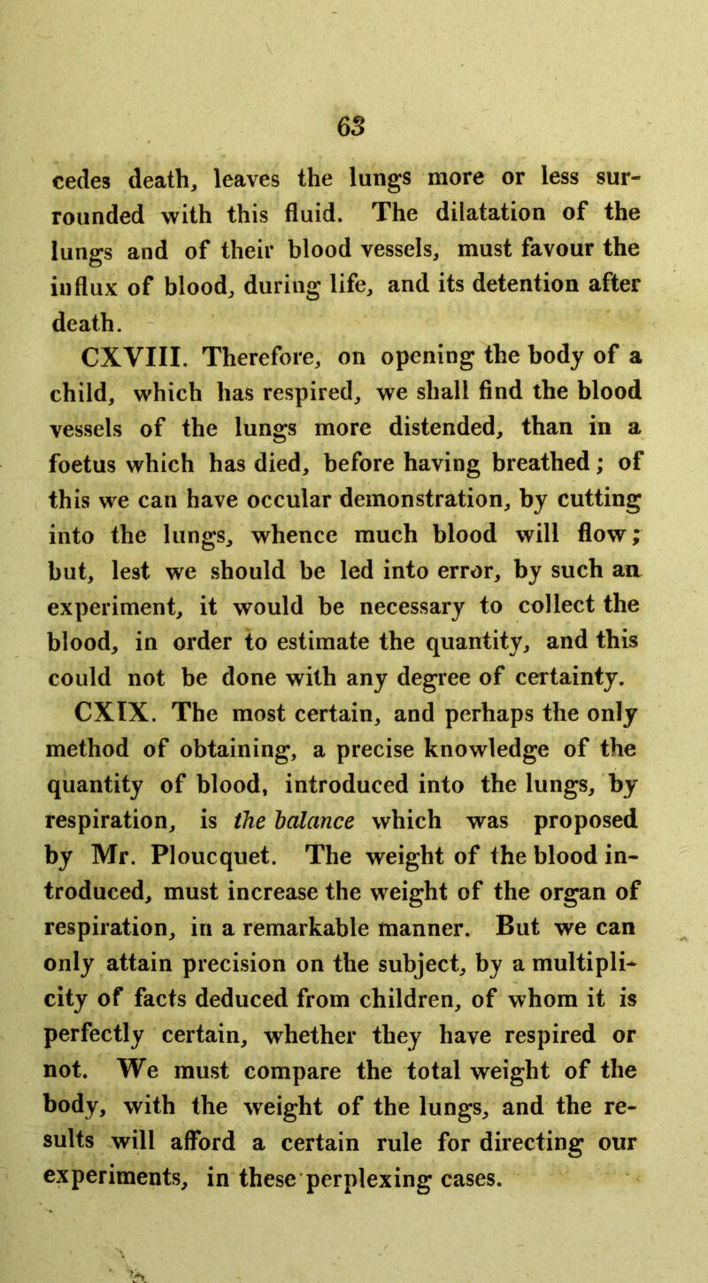 6S cedes death, leaves the lungs more or less sur- rounded with this fluid. The dilatation of the lungs and of their blood vessels, must favour the influx of blood, during life, and its detention after death. CXVIII. Therefore, on opening the body of a child, which has respired, we shall find the blood vessels of the lungs more distended, than in a foetus which has died, before having breathed; of this we can have occular demonstration, by cutting into the lungs, whence much blood will flow; but, lest we should be led into error, by such an experiment, it would be necessary to collect the blood, in order to estimate the quantity, and this could not be done with any degree of certainty. CXIX. The most certain, and perhaps the only method of obtaining, a precise knowledge of the quantity of blood, introduced into the lungs, by respiration, is the balance which was proposed by Mr. Ploucquet. The weight of the blood in- troduced, must increase the weight of the organ of respiration, in a remarkable manner. But we can only attain precision on the subject, by a multipli- city of facts deduced from children, of whom it is perfectly certain, whether they have respired or not. We must compare the total weight of the body, with the weight of the lungs, and the re- sults will afford a certain rule for directing our experiments, in these perplexing cases.