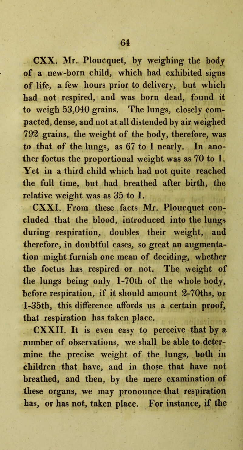 CXX. Mr. Ploucquet^ by weighing body of a new-born child, which had exhibited signs of life, a few hours prior to delivery, but which had not respired, and was born dead, found it to weigh 53,040 grains. The lungs, closely com- pacted, dense, and not at all distended by air weighed 792 grains, the weight of the body, therefore, was to that of the lungs, as 67 to 1 nearly. In ano- ther foetus the proportional weight was as 70 to 1. Yet in a third child which had not quite reached the full time, but had breathed after birth, the relative weight was as 35 to 1. CXXI. From these facts Mr. Ploucquet con- cluded that the blood, introduced into the lungs during respiration, doubles their weight, and therefore, in doubtful cases, so great an augmenta- tion might furnish one mean of deciding, whether the foetus has respired or not. The weight of the lungs being only l-70th of the whole body, before respiration, if it should amount 2-70ths, or l-35th, this difference affords us a certain proof, that respiration has taken place. CXXII. It is even easy to perceive that by a number of observations, we shall be able to deter- mine the precise weight of the lungs, both in children that have, and in those that have not breathed, and then, by the mere examination of these organs, we may pronounce that respiration has, or has not, taken place. For instance, if the