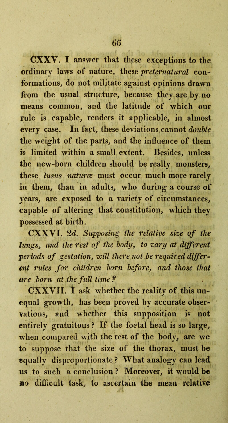 CXXV. I answer that these exceptions to the ordinary laws of nature, these 'preternatural con- formations, do not militate against opinions drawn from the usual structure, because they are by no means common, and the latitude of which our rule is capable, renders it applicable, in almost every case. In fact, these deviations cannot double the weight of the parts, and the influence of them is limited within a small extent. Besides, unless the new-born children should be really monsters, these lusus naturce must occur much more rarely in them, than in adults, who during a course of years, are exposed to a variety of circumstances, capable of altering that constitution, which they possessed at birth. CXXVI. 2d, Supposing the relative size of the lungSy and the rest of the body, to vary at different periods of gestation, will there not be required differ- ent rules for children born before, and those that are born at the full time ? CXXVII. 1 ask whether the reality of this un- equal growth, has been proved by accurate obser- vations, and whether this supposition is not entirely gratuitous ? If the foetal head is so large, when compared with the rest of the body, are we to suppose that the size of the thorax, must be equally disproportionate ? What analogy can lead us to such a conclusion ? Moreover, it would be »a difficult task, to ascertain the mean relative