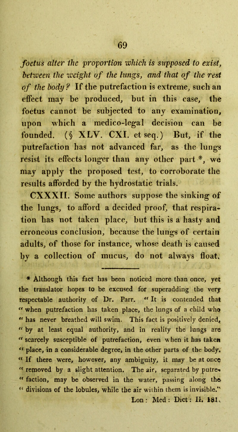 foetus alter the 'proportion which is supposed to existy between the weight of the lungs, and that of the rest of the body ? If the putrefaction is extreme^ such an effect may be produced^ but in this case, the foetus cannot be subjected to any examination, upon which a medico-legal decision can be founded. (§ XLV. CXI. etseq.) But, if the putrefaction has not advanced far, as the lungs resist its effects longer than any other part we may apply the proposed test, to corroborate the results afforded by the hydrostatic trials. CXXXII. Some authors suppose the sinking of the lungs, to afford a decided proof, that respira-^ tion has not taken place, but this is a hasty and erroneous conclusion, because the lungs of certain adults, of those for instance, whose death is caused by a collection of mucus, do not always float. * Although this fact has been noticed more than once, yet the translator hopes to be excused for superadding the very respectable authority of Dr. Parr. It is contended that ** when putrefaction has taken place, the lungs of a child who has never breathed will swim. This fact is positively denied, ** by at least equal authority, and in reality the lungs are  scarcely susceptible of putrefaction, even hen it has taken place, in a considerable degree, in the other parts of the body. If there were, however, any ambiguity, it may be at oncp removed by a slight attention. The air, separated by putre-* ** ** faction, may be observed in the water, passing along tho divisions of the lobules, while the air within them is invisible.’ Lon: Med: Diet: II. 13L