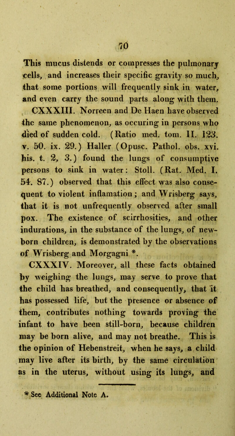 This mucus distends or compresses the pulmonary cells, and increases their specific gravity so much, that some portions will frequently sink in water, and even carry the sound parts along with them. CXXXIII. Norreen and De Haen have observed the same phenomenon, as occuring in persons who died of sudden cold. (Ratio med. tom. II. 12S, V. 50. ix. 29.) Haller (Opusc. Pathol, obs. xvi. his. t. 2, 3.) found the lungs of consumptive persons to sink in water: Stoll. (Rat. Med. I. 54. 87.) observed that this effect was also conse- quent to violent inflamation; and Wrisberg says, that it is not unfrequently observed after small pox. The existence of scirrhosities, and other indurations, in the substance of the lungs, of new- born children, is demonstrated by the observations of Wrisberg and Morgagni *. CXXXIV. Moreover, all these facts obtained by weighing the lungs, may serve to prove that the child has breathed, and consequently, that it has possessed life, but the presence or absence of them, contributes nothing towards proving the infant to have been still-born, because children may be born alive, and may not breathe. This is the opinion of Hebenstreit, when he says, a child may live after its birth, by the same circulation as in the uterus, without using its lungs, and