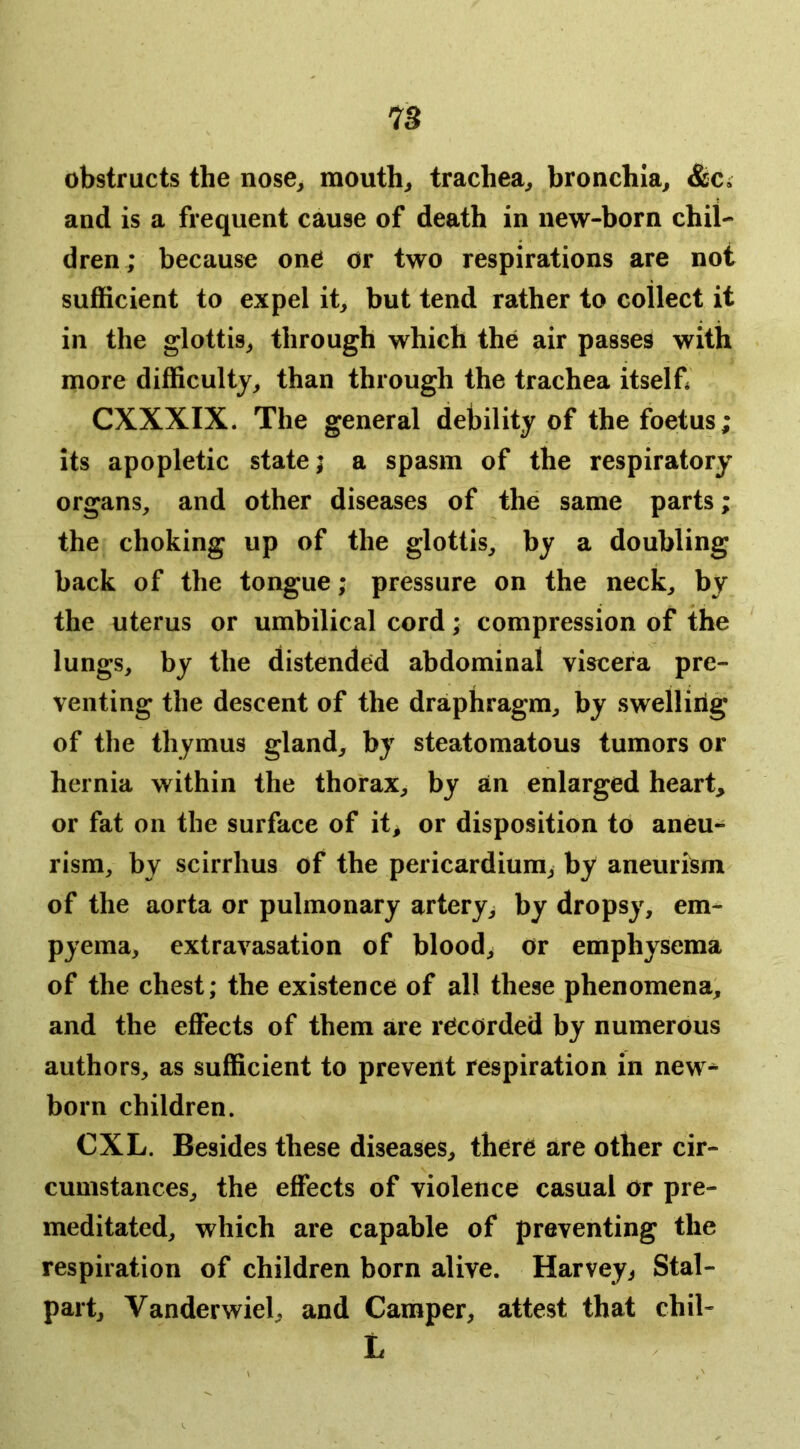 obstructs the nose, mouth, trachea, bronchia, &ca and is a frequent cause of death in new-born chil- dren; because one or two respirations are not sufficient to expel it, but tend rather to collect it in the glottis, through which the air passes with more difficulty, than through the trachea itself* CXXXIX. The general debility of the foetus; its apopletic state; a spasm of the respiratory organs, and other diseases of the same parts; the choking up of the glottis, by a doubling back of the tongue; pressure on the neck, by the uterus or umbilical cord; compression of the lungs, by the distended abdominal viscera pre- venting the descent of the draphragm, by swelling of the thymus gland, by steatomatous tumors or hernia within the thorax, by an enlarged heart, or fat on the surface of it, or disposition to aneu- rism, by scirrhus of the pericardium, by aneuri^m^ of the aorta or pulmonary artery, by dropsy, em- pyema, extravasation of blood, or emphysema of the chest; the existence of all these phenomena, and the effects of them are recorded by numerous authors, as sufficient to prevent respiration in new^ born children. CXL. Besides these diseases, there are other cir- cumstances, the effects of violence casual or pre- meditated, which are capable of preventing the respiration of children born alive. Harvey, Stal- part, Vanderwiel, and Camper, attest that chil- L