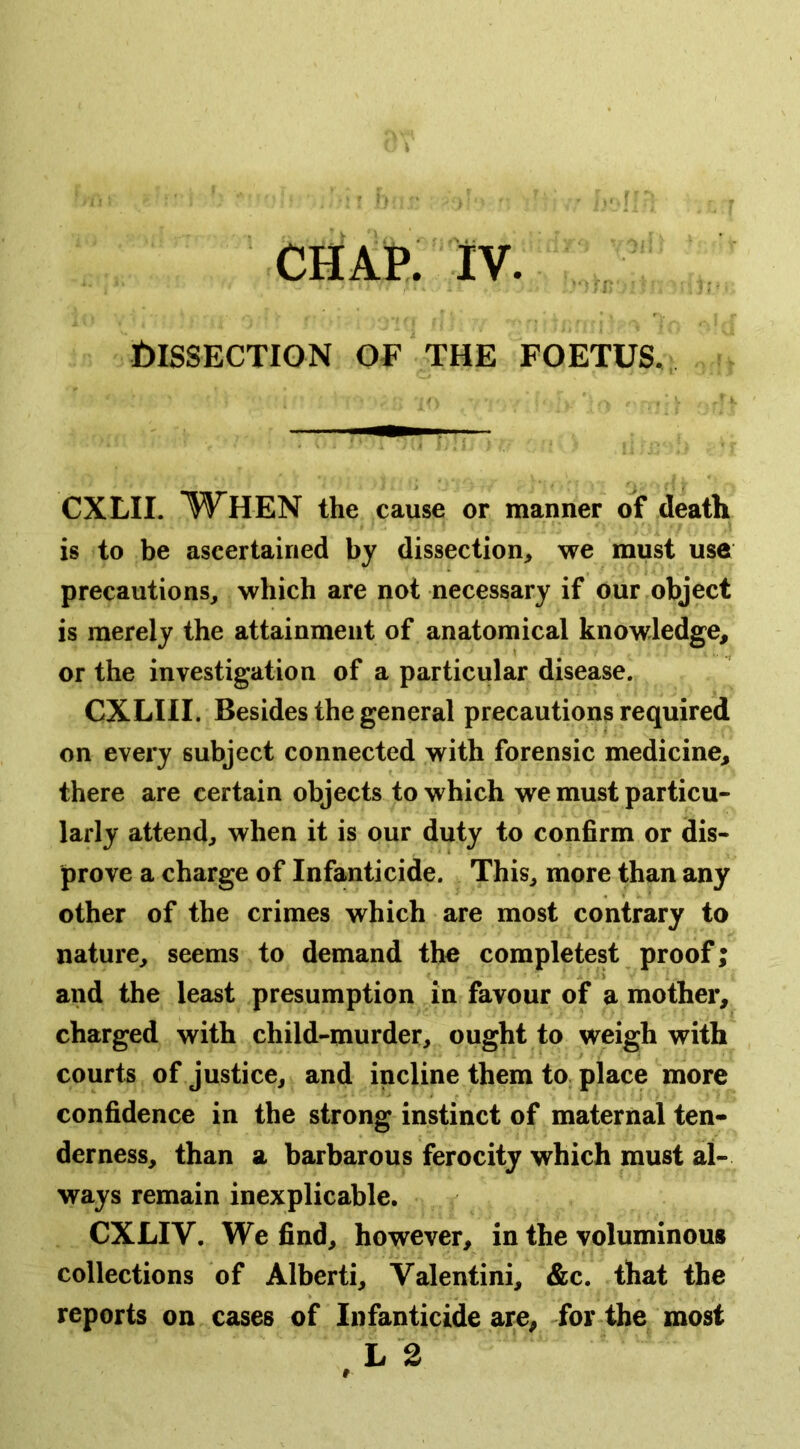 Dissection of the foetus. CXLII. W^HEN the cause or manner of death is to be ascertained by dissection, we must use precautions, which are not necessary if our object is merely the attainment of anatomical knowledge, or the investigation of a particular disease. CXLIII. Besides the general precautions required on every subject connected with forensic medicine, there are certain objects to which we must particu- larly attend, when it is our duty to confirm or dis- prove a charge of Infanticide. This, more than any other of the crimes which are most contrary to nature, seems to demand the completest proof; and the least presumption in favour of a mother, charged with child-murder, ought to weigh with courts of justice, and incline them tO; place more confidence in the strong instinct of maternal ten- derness, than a barbarous ferocity which must al- ways remain inexplicable. CXLIV. We find, however, in the voluminous collections of Alberti, Valentini, &c. that the reports on cases of Infanticide are, for the most L 2