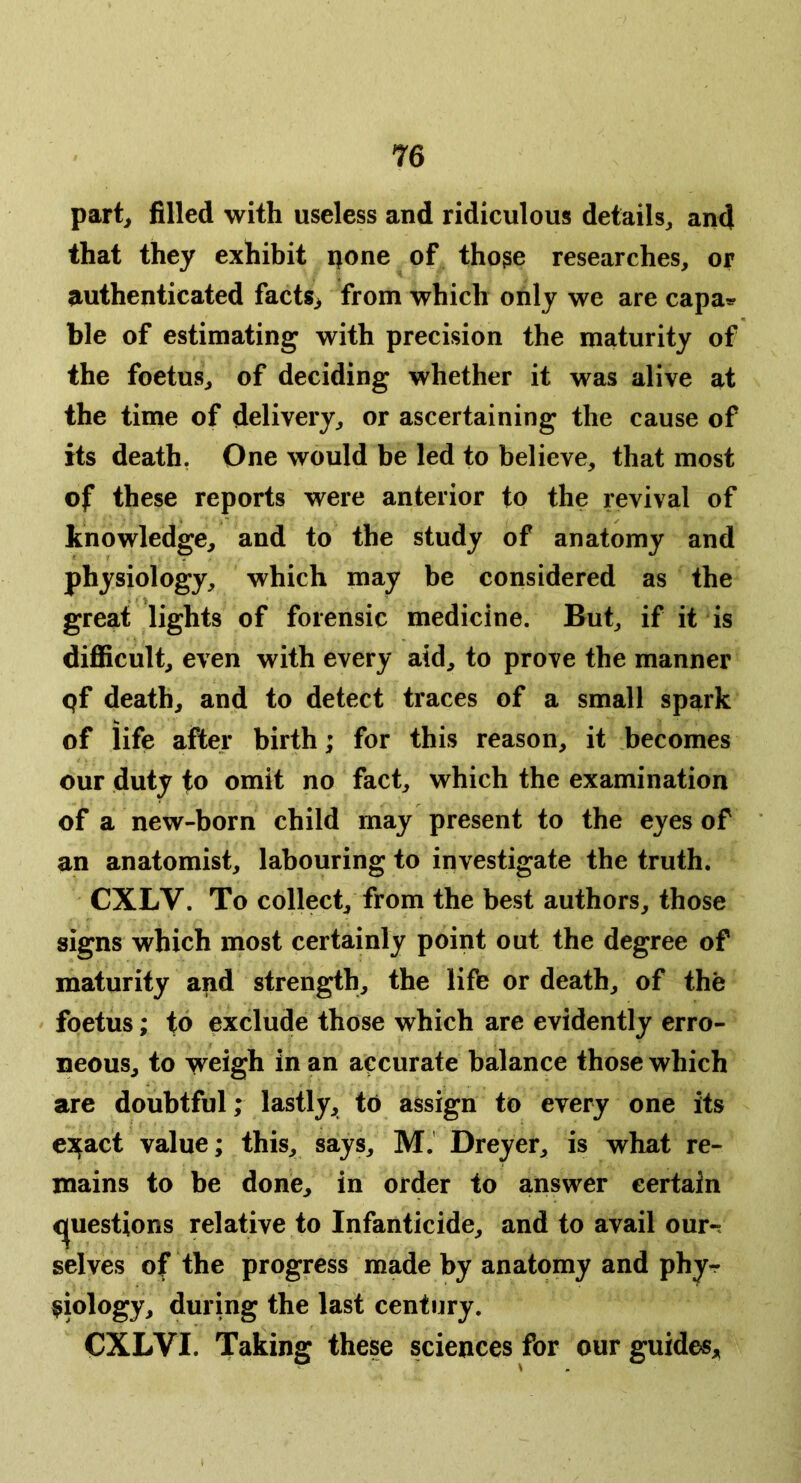 part, filled with useless and ridiculous details, and that they exhibit ijone of tho^e researches, or authenticated facts, from which only we are capa^ ble of estimating with precision the maturity of the foetus, of deciding whether it was alive at the tinie of delivery, or ascertaining the cause of its death, One would be led to believe, that most of these reports were anterior to the revival of knowledge, and to the study of anatomy and physiology, which may be considered as the great lights of forensic medicine. But, if it is difiicult, even with every aid, to prove the manner pf death, and to detect traces of a small spark of life after birth; for this reason, it becomes our duty to omit no fact, which the examination of a new-born child may present to the eyes of an anatomist, labouring to investigate the truth. CXLV. To collect, from the best authors, those signs which most certainly point out the degree of maturity and strength, the life or death, of the foetus; to exclude those which are evidently erro- neous, to weigh in an accurate balance those which are doubtful; lastly, to assign to every one its e^act value; this, says, M.’ Dreyer, is what re- mains to be done, in order to answer certain <]|uestions relative to Infanticide, and to avail our-, selves of the progress made by anatomy and phy- siology, during the last century. CXLVI. Taking these sciences for our guides.