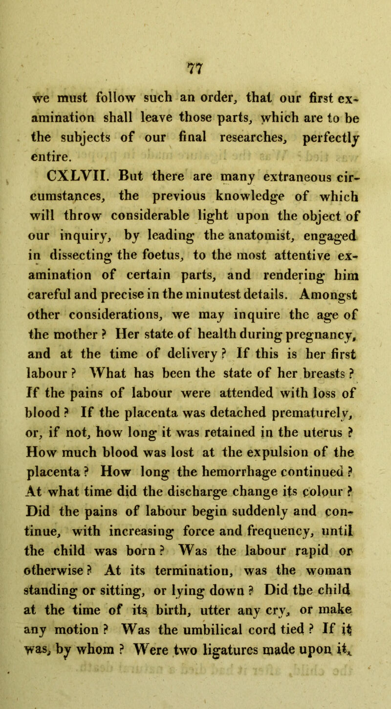 we must follow such an order, that our first ex* amination shall leave those parts, which are to be the subjects of our final researches, perfectly entire. CXLVII. But there are many extraneous cir- cumstances, the previous knowledge of which will throw considerable light upon the object of our inquiry, by leading the anatomist, engaged in dissecting the foetus, to the most attentive ex- amination of certain parts, and rendering him careful and precise in the minutest details. Amongst other considerations, we may inquire the age of the mother ? Her state of health during pregnancy, and at the time of delivery ? If this is her first labour ? What has been the state of her breasts ? If the pains of labour were attended with loss of blood ? If the placenta was detached prematurely, or, if not, how long it was retained in the uterus ? How much blood was lost at the expulsion of the placenta ? How long the hemorrhage continued At what time did the discharge change its colour ? Did the pains of labour begin suddenly and con- tinue, with increasing force and frequency, until the child was born? Was the labour rapid or otherwise At its termination, was the woman standing or sitting, or lying down ? Did the child at the time of its birth, utter any cry, or make any motion ? Was the umbilical cord tied ? If it was, by whom ? Were two ligatures made upon