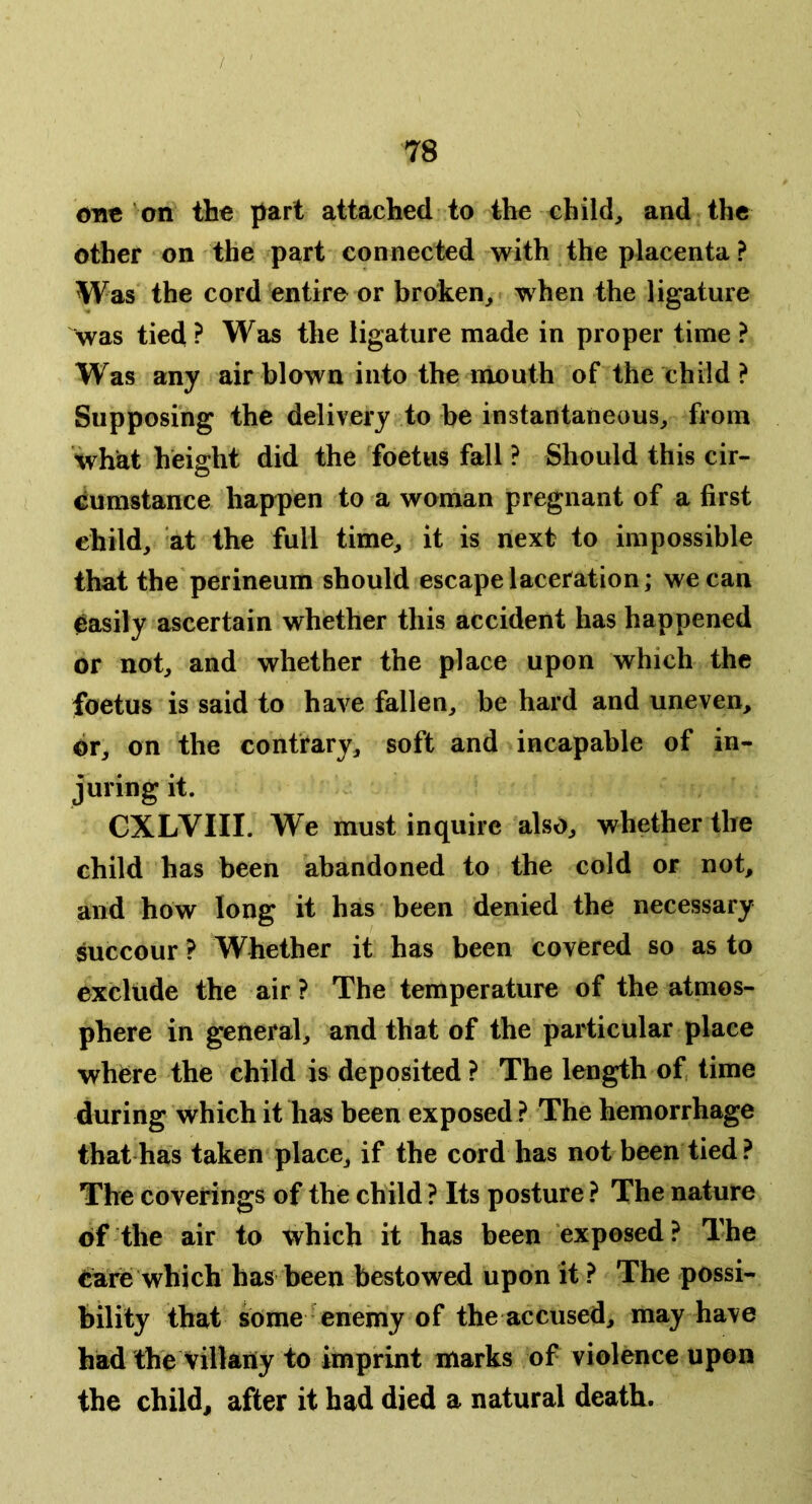 OTIC on the part attached to the child, and the other on the part connected with the placenta ? Was the cord entire or broken, when the ligature was tied ? Was the ligature made in proper time ? Was any air blown into the mouth of the child ? Supposing the delivery to be instantaneous, from what height did the foetus fall ? Should this cir- cumstance happen to a woman pregnant of a first child, at the full time, it is next to impossible that the perineum should escape laceration; we can easily ascertain whether this accident has happened or not, and whether the place upon which the foetus is said to have fallen, be hard and uneven, dr, on the contrary, soft and incapable of in- juring it. CXLVIII. We must inquire also, whether the child has been abandoned to the cold or not, and how long it has been denied the necessary succour ? Whether it has been covered so as to exclude the air? The temperature of the atmos- phere in general, and that of the particular place where the child is deposited ? The length of, time during which it has been exposed ? The hemorrhage that has taken place, if the cord has not been tied ? The coverings of the child ? Its posture ? The nature of the air to which it has been exposed? The eare which has been bestowed upon it ? The possi- bility that some enemy of the accused, may have had the Villany to imprint marks of violence upon the child, after it had died a natural death.