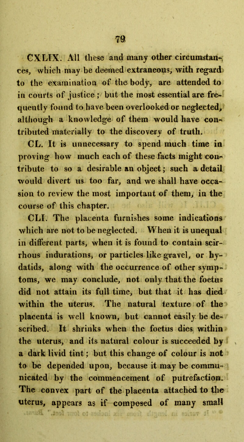 CXLIX. All these and many other circumstan-; ces, which may be deemed extraneous, with regard, to the examination, of the body, are attended to in courts of justice ; but the most essential are fre- quently found to have been overlooked or neglected, although a knowledge of them would have con- tributed materially to the discovery of truth. CL. It is unnecessary to spend much time in proving how much each of these facts might con- tribute to so a desirable an object; such a detail would divert lis too far, and we shall have occa- sion to review the most important of them, in the course of this chapter. CLI. The placenta furnishes some indications which are not to be neglected. When it is unequal in different parts, when it is found to contain scir- rhous indurations^ or particles like gravel, or hy- datids, along with the occurrence of other symp- toms, we may conclude, not only, that the foetus did not attain its full time, but that it has died within the uterus. The natural texture of the placenta is well known, but cannot easily, be de- scribed. It shrinks when the foetus dies within the uterus, and its natural colour is succeeded by a dark livid tint; but this change of colour is not to be depended upon, because it may be commu- nicated by the commencement of putrefaction. The convex part of the placenta attached to the uterus, appears as if composed of many small