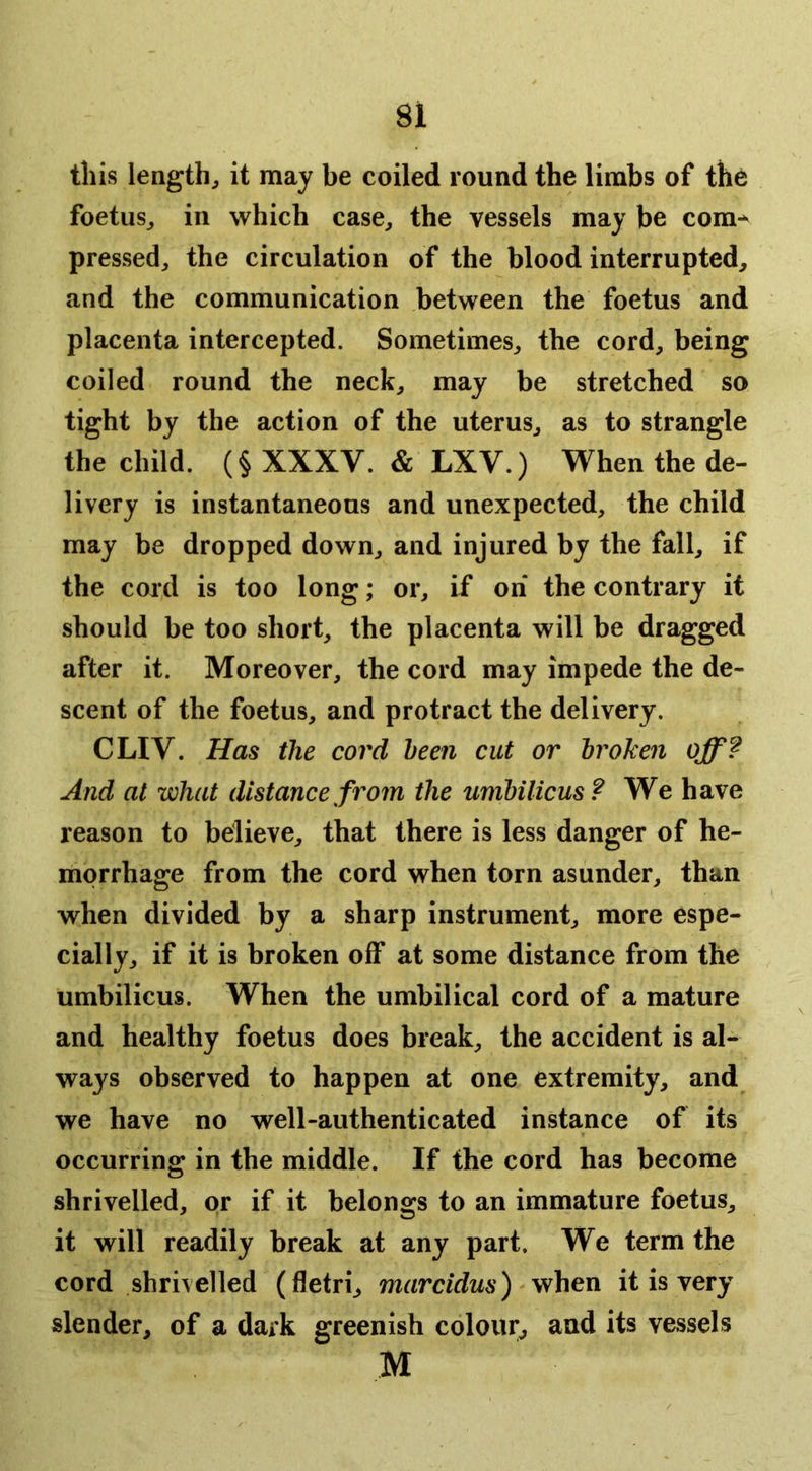 this lengthy it may be coiled round the limbs of the foetus^ in which case, the vessels may be com-^ pressed, the circulation of the blood interrupted, and the communication between the foetus and placenta intercepted. Sometimes, the cord, being coiled round the neck, may be stretched so tight by the action of the uterus, as to strangle the child. (§ XXXV. & LXV.) When the de- livery is instantaneous and unexpected, the child may be dropped down, and injured by the fall, if the cord is too long; or, if on the contrary it should be too short, the placenta will be dragged after it. Moreover, the cord may impede the de- scent of the foetus, and protract the delivery. CLIV. Has the cord been cut or broken off? And at what distance from the umbilicus? We have reason to believe, that there is less danger of he- morrhage from the cord when torn asunder, than when divided by a sharp instrument, more espe- cially, if it is broken off at some distance from the umbilicus. When the umbilical cord of a mature and healthy foetus does break, the accident is al- ways observed to happen at one extremity, and we have no well-authenticated instance of its occurring in the middle. If the cord has become shrivelled, or if it belongs to an immature foetus, it will readily break at any part. We term the cord shrivelled (fletri, marcidus) when it is very slender, of a dark greenish colour^ and its vessels