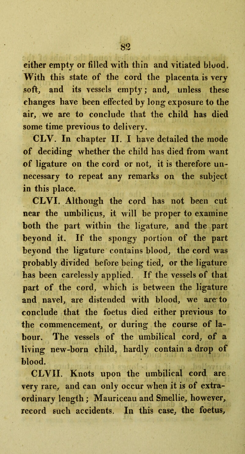 either empty or filled with thin and vitiated blood. With this state of the cord the placenta is very soft/ and its vessels empty; and^ unless these changes have been effected by long exposure to the air, we are to conclude that the child has died some time previous to delivery. CLV. In chapter II. I have detailed the mode of deciding whether the child has died from want of ligature on the cord or not, it is therefore un- necessary to repeat any remarks on the subject in this place. CLVI. Although the cord has not been cut near the umbilicus, it will be proper to examine both the part within the ligature, and the part beyond it. If the spongy portion of the part beyond the ligature contains blood, the cord was probably divided before being tied, or the ligature has been carelessly applied. If the vessels of that part of the cord, which is between the ligature and navel, are distended with blood, we are* to conclude that the foetus died either previous to the commencement, or during the course of la- bour. The vessels of the umbilical cord, of a living new-born child, hardly contain a drop of blood. CLVII. Knots upon the umbilical cord are very rare, and can only occur when it is of exti’a- ordinary length; Mauriceau and Smellie, however, record such accidents. In this case, the foetus.