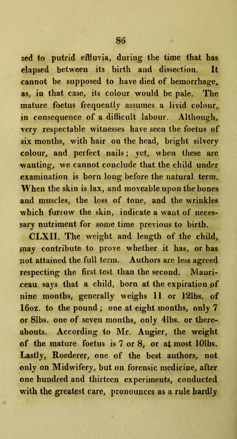 sed to putrid effluvia^ during the time that has elapsed between its birth and dissection. It cannot be supposed to have died of hemorrhage, as, in that case, its colour would be pale. The mature foetus frequently assumes a livid colour, in consequence of a difficult labour. Although, very respectable witnesses have seen the foetus of six months, with hair on the head, bright silvery colour, and perfect nails; yet, when these are wanting, we cannot conclude that the child under examination is born long before the natural terra. When the skin is lax, and moveable upon the bones and muscles, tbe loss of tone, and the wrinkles which furrow the skin, indicate a want of neces- sary nutriment for some time previous to birth. CLXII. The weight and length of the child, pay contribute to prove whether it has, or has not attained the full terra. Authors are less agreed respecting the first test than the second. Mauri- ceau says that a child, born at the expiration pf nine months, generally weighs 11 or 121bs. of l6oz. to the pound ; one at eight months, only 7 or 81bs. one of seven months, only 4lbs. or there- abouts. According to Mr, Augier, the weight of the mature foetus is 7 or 8, or at most lOlbs. Lastly, Roederer, one of the best authors, not only on Midwifery, but on forensic medicine, after one hundred and thirteen experiments, conducted with the greatest care, pronounces as a rule hardly