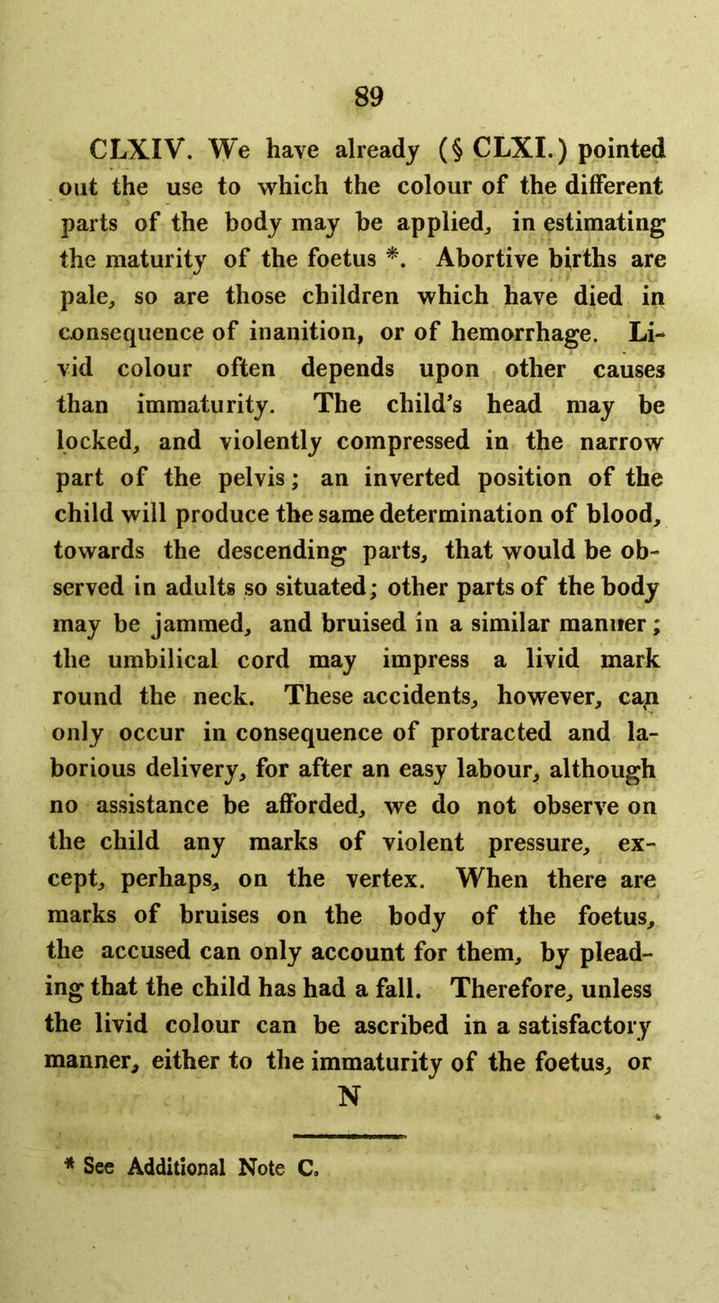 CLXIV. We have already (§ CLXI.) pointed out the use to which the colour of the different parts of the body may be applied^ in estimating the maturity of the foetus Abortive births are pale_, so are those children which have died in consequence of inanition, or of hemorrhage. Li- vid colour often depends upon other causes than immaturity. The child's head may be locked, and violently compressed in the narrow part of the pelvis; an inverted position of the child will produce the same determination of blood, towards the descending parts, that would be ob- served in adults so situated; other parts of the body may be jammed, and bruised in a similar manner; the umbilical cord may impress a livid mark round the neck. These accidents, however, can only occur in consequence of protracted and la- borious delivery, for after an easy labour, although no assistance be afforded, we do not observe on the child any marks of violent pressure, ex- cept, perhaps, on the vertex. When there are marks of bruises on the body of the foetus, the accused can only account for them, by plead- ing that the child has had a fall. Therefore, unless the livid colour can be ascribed in a satisfactory manner, either to the immaturity of the foetus, or N * See Additional Note C.