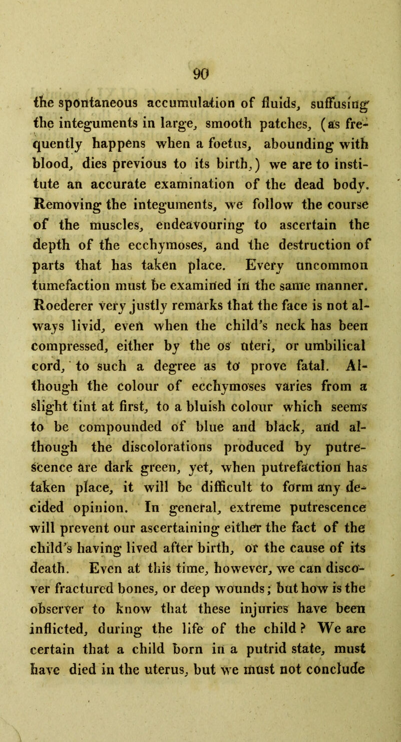 the spontaneous accumulation of fluids^ suffusing the integuments in large^ smooth patches, (aCs fre^ quently happens when a foetus, abounding with blood, dies previous to its birth,) we are to insti- tute an accurate examination of the dead body. Removing the integuments, we follow the course of the muscles, endeavouring to ascertain the depth of the ecchyraoses, and the destruction of parts that has taken place. Every uncommon tumefaction must be examined in the same manner. Roederer very justly remarks that the face is not al- ways livid, even when the child’s neck has been compressed, either by the os uteri, or umbilical cord, ‘ to such a degree as to prove fatal. Al- though the colour of ecchymoses varies from a slight tint at first, to a bluish colour which seems to be compounded of blue and black, and al- though the discolorations produced by putre- scence are dark green, yet, when putrefaction has taken place, it will be difficult to form any de^ cided opinion. In general, extreme putrescence will prevent our ascertaining either the fact of the child’s having lived after birth, or the cause of its death. Even at this time, however, we can disco- ver fractured bones, or deep wounds; but how is the observer to know that these injuries have been inflicted, during the life of the child > We are certain that a child born in a putrid state, must have died in the uterus, but we must not conclude