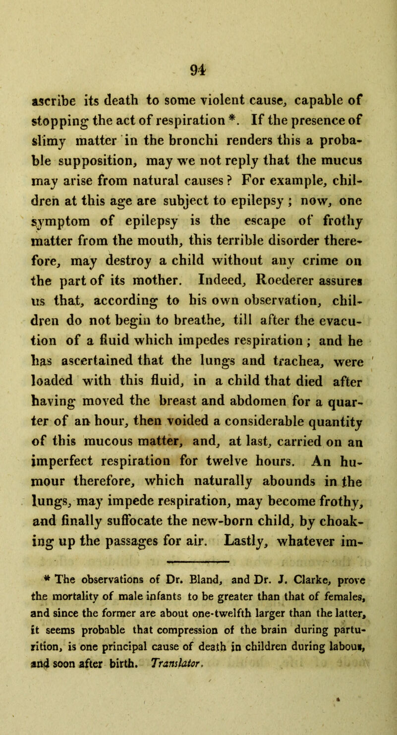 ascribe its death to some violent cause^ capable of stopping the act of respiration *. If the presence of slimy matter in the bronchi renders this a proba- ble supposition, may w e not reply that the mucus may arise from natural causes ? For example, chil- dren at this age are subject to epilepsy ; now, one symptom of epilepsy is the escape of frothy matter from the mouth, this terrible disorder there- fore, may destroy a child without any crime on the part of its mother. Indeed, Roederer assures us that, according to his own observation, chil- dren do not begin to breathe, till after the evacu- tion of a fluid which impedes respiration ; and he has ascertained that the lungs and trachea, were ' loaded with this fluid, in a child that died after having moved the breast and abdomen for a quar- ter of an hour, then voided a considerable quantity of this raucous matter, and, at last, carried on an imperfect respiration for twelve hours. An hu- mour therefore, which naturally abounds in the lungs, may impede respiration, may become frothy, and finally sufibcate the new-born child, by choak- ing up the passages for air. Lastly, whatever im- * The observations of Dr. Bland, and Dr. J. Clarke, prove the mortality of male infants to be greater than that of females, and since the former are about one-twelfth larger than the latter, it seems probable that compression of the brain during partu- rition, is one principal cause of death In children during labour, and soon after birth. Translator,