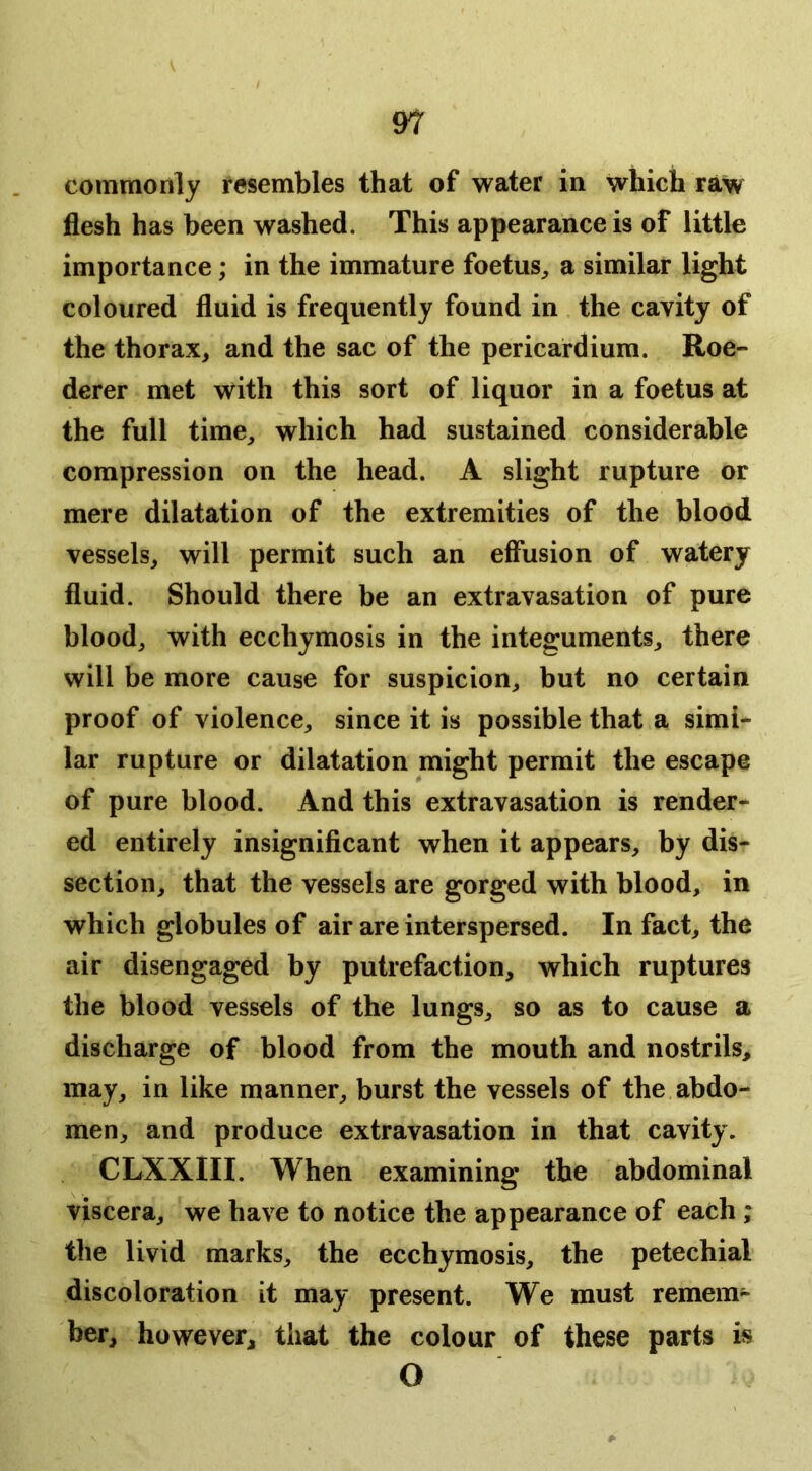 \ commonly resembles that of water in which raw flesh has been washed. This appearance is of little importance; in the immature foetuS;, a similar light coloured fluid is frequently found in the cavity of the thorax, and the sac of the pericardium. Roe- derer met with this sort of liquor in a foetus at the full time, which had sustained considerable compression on the head. A slight rupture or mere dilatation of the extremities of the blood vessels, will permit such an effusion of watery fluid. Should there be an extravasation of pure blood, with ecchymosis in the integuments, there will be more cause for suspicion, but no certain proof of violence, since it is possible that a simi- lar rupture or dilatation might permit the escape of pure blood. And this extravasation is render- ed entirely insignificant when it appears, by dis- section, that the vessels are gorged with blood, in which globules of air are interspersed. In fact, the air disengaged by putrefaction, which ruptures the blood vessels of the lungs, so as to cause a discharge of blood from the mouth and nostrils, may, in like manner, burst the vessels of the abdo- men, and produce extravasation in that cavity. CLXXIII. When examining the abdominal viscera, we have to notice the appearance of each; the livid marks, the ecchymosis, the petechial discoloration it may present. We must remem- ber, however, that the colour of these parts is O