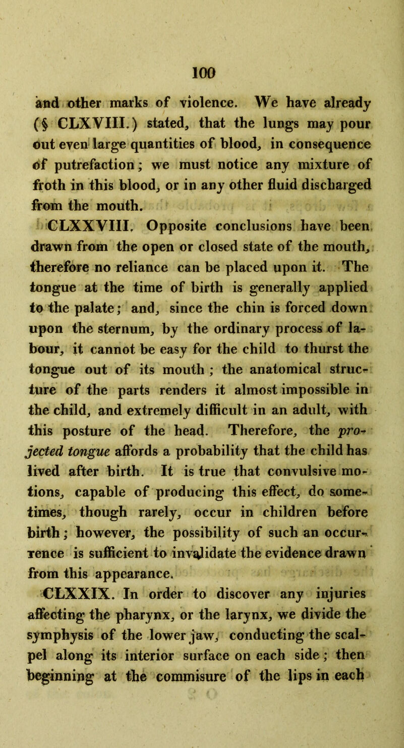 and other marks of violence. We have already (§ CLXVIII.) stated, that the lungs may pour out even large quantities of blood, in consequence of putrefaction; we must notice any mixture of froth in this blood, or in any other fluid discharged from the mouth. CLXXVIII. Opposite conclusions have been drawn from the open or closed state of the mouth, therefore no reliance can be placed upon it. The longue at the time of birth is generally applied to the palate; and, since the chin is forced down upon the sternum, by the ordinary process of la- bour, it cannot be easy for the child to thurst the tongue out of its mouth ; the anatomical struct lure of the parts renders it almost impossible in the child, and extremely difficult in an adult, with this posture of the head. Therefore, the j>ro^ jected tongue affords a probability that the child has lived after birth. It is true that convulsive mo- tions, capable of producing this effect, do &ome-^ times, though rarely, occur in children before birth; however, the possibility of such an occur^r Tence is sufficient to invalidate the evidence drawn from this appearance. CLXXIX. In order to discover any injuries affecting the pharynx, or the larynx, we divide the symphysis of the lower jaw, conducting the scaK pel along its interior surface on each side; then beginning at the commisure of the lips in each