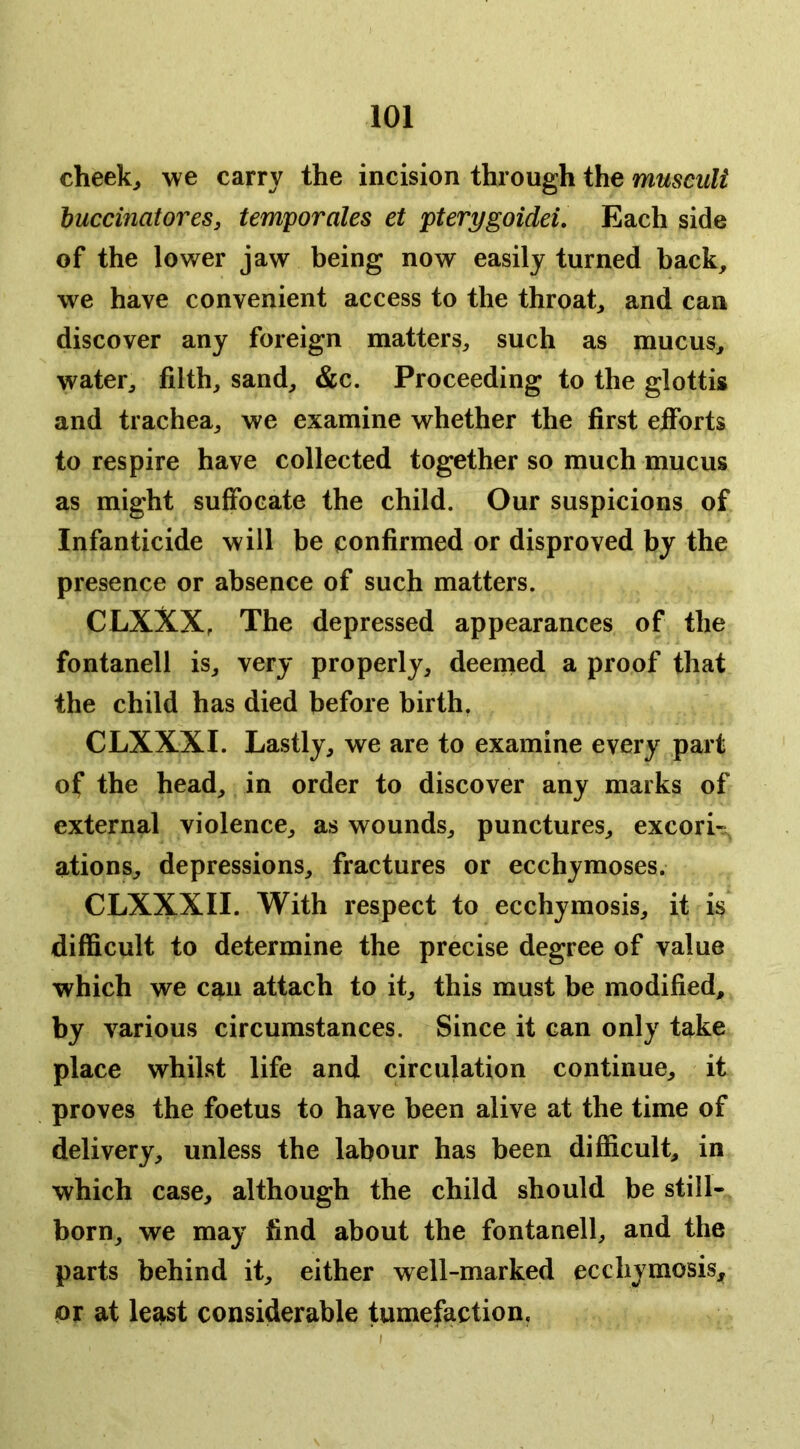cheeky we carry the incision through the musculi huccinatores, temporales et pterygoidd. Each side of the lower jaw being now easily turned back, we have convenient access to the throat, and can discover any foreign matters, such as mucus, water, filth, sand, &c. Proceeding to the glottis and trachea, we examine whether the first eiforts to respire have collected together so much mucus as might suffocate the child. Our suspicions of Infanticide will be confirmed or disproved by the presence or absence of such matters. CLXXX, The depressed appearances of the fontanell is, very properly, deemed a proof that the child has died before birth, CLXXXI. Lastly, we are to examine every part of the head, in order to discover any marks of external violence, as wounds, punctures, excorU ations, depressions, fractures or ecchymoses. CLXXXII. With respect to ecchymosis, it is difficult to determine the precise degree of value which we can attach to it, this must be modified, by various circumstances. Since it can only take place whilst life and circulation continue, it proves the foetus to have been alive at the time of delivery, unless the labour has been difficult, in which case, although the child should be still- born, we may find about the fontanell, and the parts behind it, either well-marked ecchymosis, or at least considerable tumefaction. I )