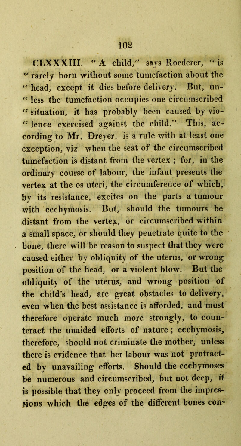 CLXXXIII. A child/’ says Roederer, is rarely born without some tumefaction about the head^ except it dies before delivery. But, un- less the tumefaction occupies one circumscribed situation, it has probably been caused by vio- lence exercised against the child.’* This, ac- cording to Mr. Dreyer, is a rule with at least one exception, viz. when the seat of the circumscribed tumefaction is distant from the vertex ; for, in the ordinary course of labour, the infant presents the vertex at the os uteri, the circumference of which, by its resistance, excites on the parts a tumour with ecchymosis. But, should the tumours be distant from the vertex,, or circumscribed within a small space, or should they penetrate quite to the bone, there will be reason to suspect that they were caused either by obliquity of the uterus, or wrong position of the head, or a violent blow. But the obliquity of the uterus, and wrong position of the child’s head, are great obstacles to delivery, even when the best assistance is afforded, and must therefore operate much more strongly, to coun- teract the unaided efforts of nature; ecchymosis, therefore, should not criminate the mother, unless there is evidence that her labour was not protract- ed by unavailing efforts. Should the ecchymoses be numerous and circumscribed, but not deep, it is possible that they only proceed from the impres- sions which the edges of the different bones con^