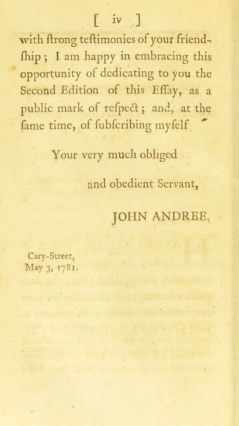 with ftrong teftimonies of your friend- fhip ; I am happy in embracing this opportunity of dedicating to you the Second Edition of this Effay, as a public mark of refped; and, at the fame time, of fubfcribing myfelf ** Your very much obliged v V and obedient Servant, JOHN ANDREE, Cary-Street, May 3, 1781,