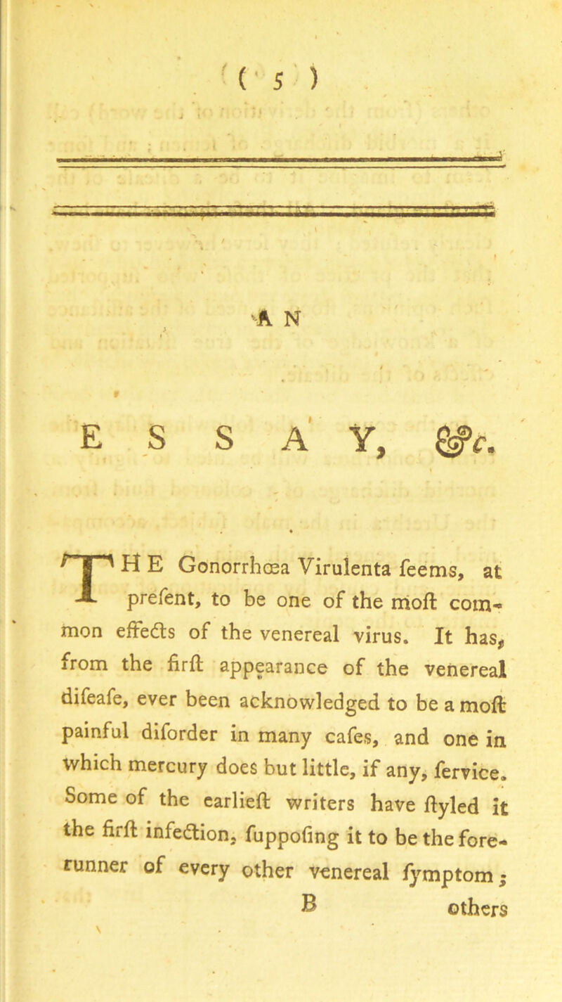 safe •A N ESSAY, H E Gonorrhoea Virulenta feems, at prefent, to be one of the moft com- mon eftedls of the venereal virus. It has, from the firft appearance of the venereal difeafe, ever been acknowledged to be a moft painful diforder in many cafes, and one in which mercury does but little, if any, fervice. Some of the earlieft writers have ftyled it the firft infection, fuppofing it to be the fore- runner of every other venereal fymptom; B others