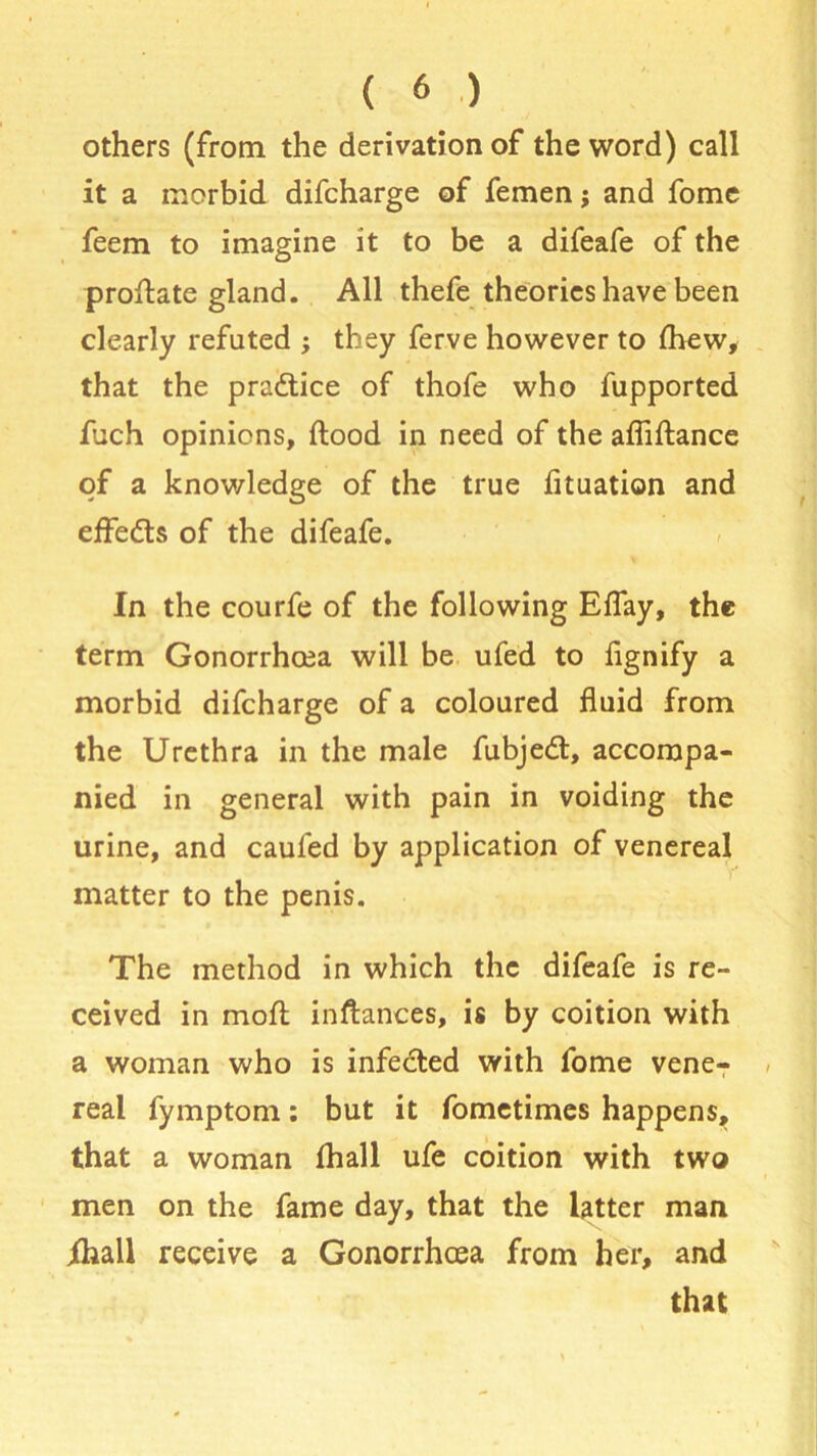 others (from the derivation of the word) call it a morbid difcharge of femen j and fome feem to imagine it to be a difeafe of the proftate gland. All thefe theories have been clearly refuted ; they ferve however to fhew, that the practice of thofe who fupported iuch opinions, flood in need of the afiiftance of a knowledge of the true fituation and effe&s of the difeafe. In the courfe of the following Eflay, the term Gonorrhoea will be ufed to fignify a morbid difcharge of a coloured fluid from the Urethra in the male fubjedt, accompa- nied in general with pain in voiding the urine, and caufed by application of venereal matter to the penis. The method in which the difeafe is re- ceived in rnofl inftances, is by coition with a woman who is infected with fome vene-r real fymptom: but it fometimes happens, that a woman fhall ufe coition with two men on the fame day, that the latter man ihall receive a Gonorrhoea from her, and that