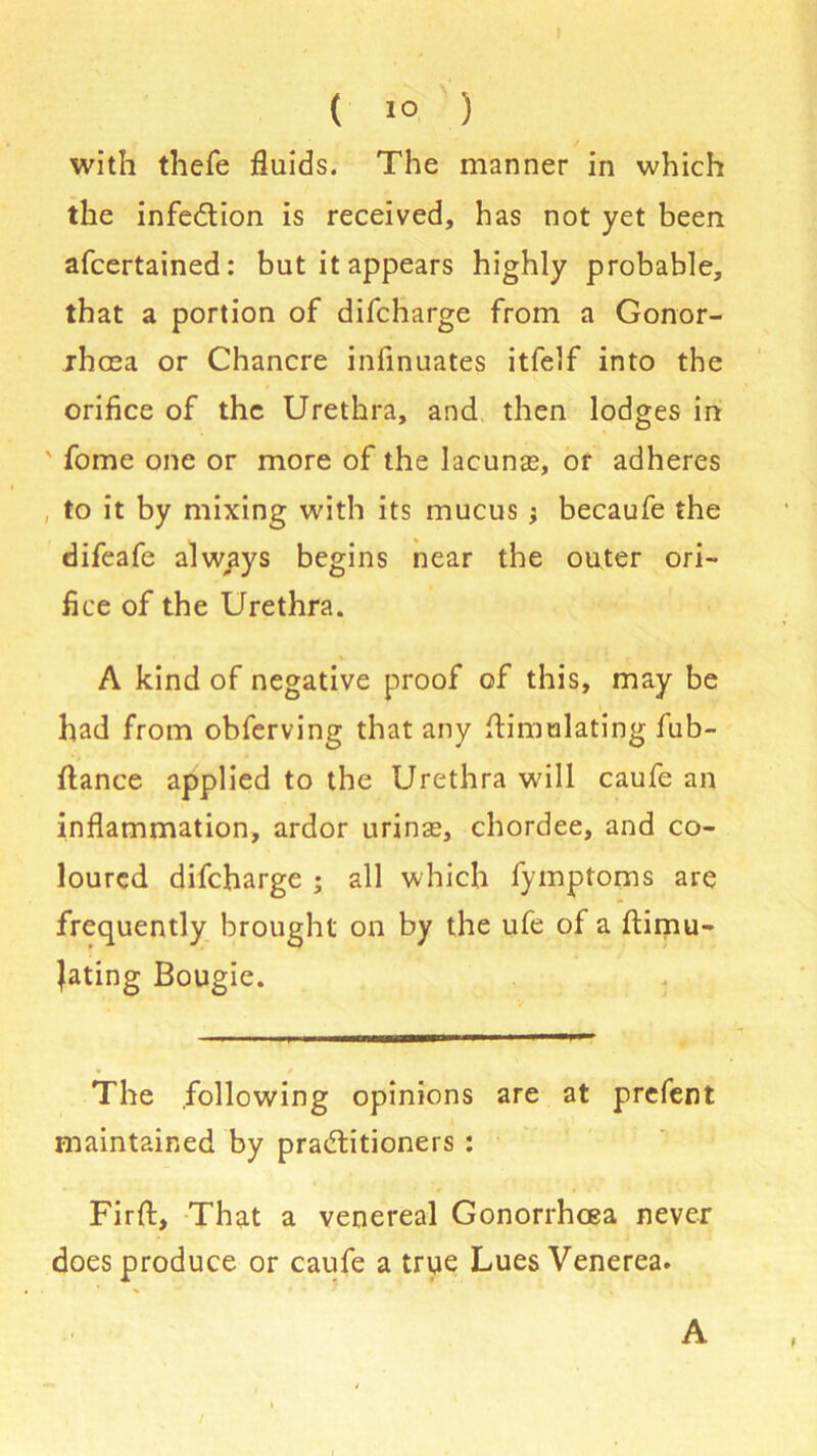 ( 1° ) with thefe fluids. The manner in which the infection is received, has not yet been afcertained: but it appears highly probable, that a portion of difcharge from a Gonor- rhoea or Chancre infinuates itfelf into the orifice of the Urethra, and then lodges in ' fome one or more of the lacunas, or adheres to it by mixing with its mucus j becaufe the difeafe always begins near the outer ori- fice of the Urethra. A kind of negative proof of this, may be had from obferving that any flimulating fub- ftance applied to the Urethra will caufe an inflammation, ardor urinse, chordee, and co- loured difcharge ; all which fymptoms are frequently brought on by the ufe of a ftimu- Jating Bougie. The following opinions maintained by practitioners : Firff, That a venereal Gonorrhoea never does produce or caufe a true Lues Venerea. are at prefent . A