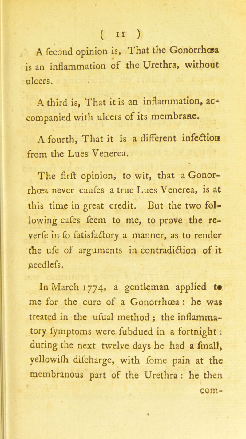 A fecond opinion is. That the Gonorrhoea is an inflammation of the Urethra, without ulcers. A third is, That it is an inflammation, ao companied with ulcers of its membrane. A fourth, That it is a different infection from the Lues Venerea. The firft opinion, to wit, that a Gonor- rhoea never caufes a true Lues Venerea, is at this time in great credit. But the two fol- lowing cafes feem to me, to prove the re- verfe in fo fatisfa&ory a manner, as to render the ufe of arguments in contradiction of it needlefs. » / In March 1774, a gentleman applied t« me for the cure of a Gonorrhoea : he was treated in the ufual method ; the inflamma- tory fymptoms were fubdued in a fortnight: during the next twelve days he had a fmall, yellowifh difeharge, with fome pain at the membranous part of the Urethra: he then com-