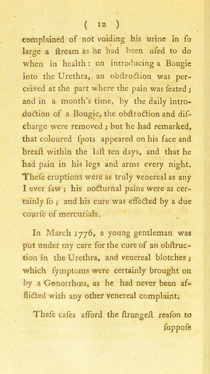 complained of not voiding his urine in fo large a flream as he had been ufed to do when in health: on introducing a Bougie into the Urethra, an obdru6tion was per- ceived at the part where the pain was feated; and in a month’s time, by the daily intro- duction of a Bougie, the obftrudtion and dis- charge were removed ; but he had remarked, that coloured fpots appeared on his face and bread; within the lad; ten days, and that he had pain in his legs and arms every night. Thefe eruptions were as truly venereal as any I ever faw j his noCturnal pains were as cer- tainly fo ; and his cure was effected by a due courfe of mercurials. * * In March 1776, a young gentleman was put under my care for the cure of an obftruc- tion in the Urethra, and venereal blotches j which fymptoms were certainly brought on by a Gonorrhoea, as he had never been af* fliCted with any other venereal complaint; Thefe cafes afford the ftrongefl reafon to fuppofe